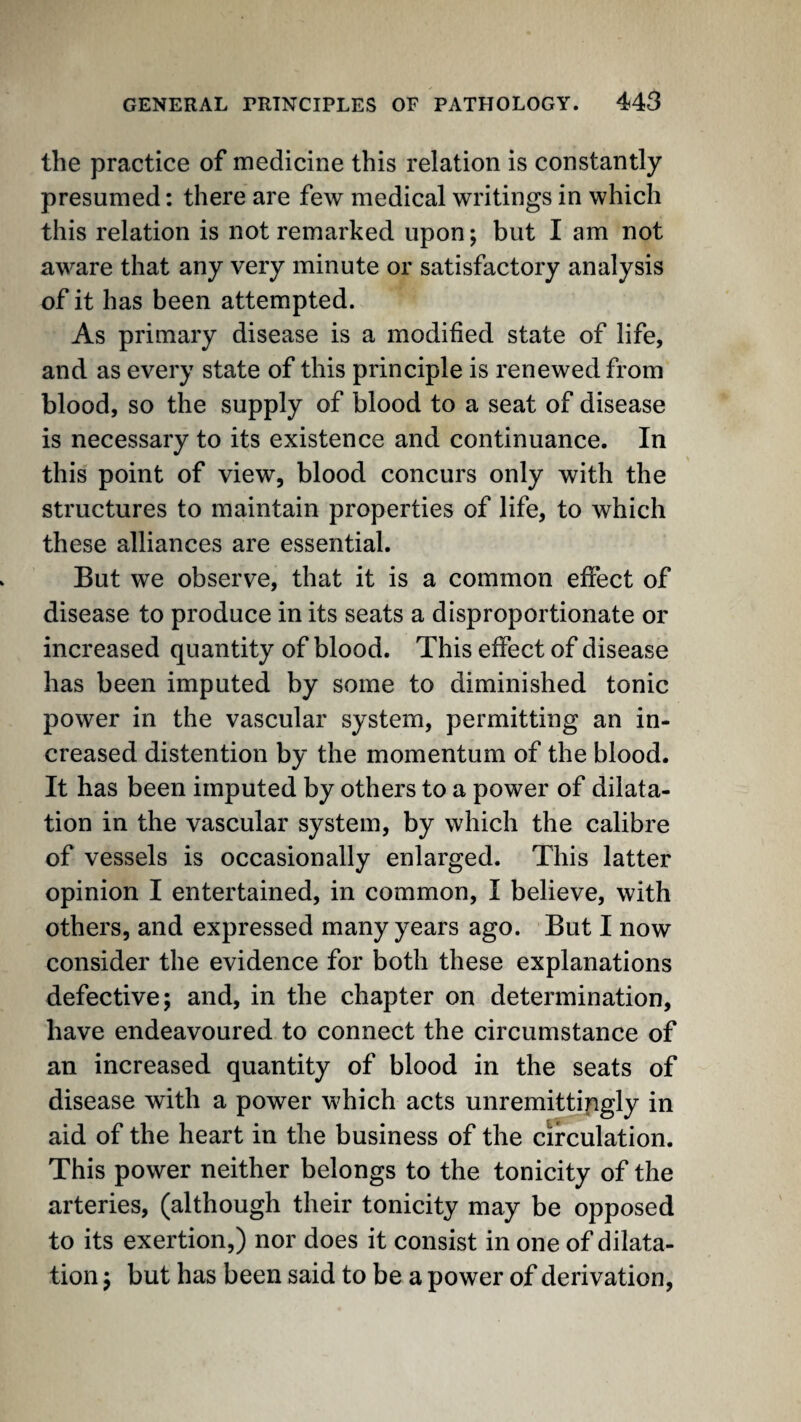 the practice of medicine this relation is constantly presumed: there are few medical writings in which this relation is not remarked upon; but I am not aware that any very minute or satisfactory analysis of it has been attempted. As primary disease is a modified state of life, and as every state of this principle is renewed from blood, so the supply of blood to a seat of disease is necessary to its existence and continuance. In this point of view, blood concurs only with the structures to maintain properties of life, to which these alliances are essential. But we observe, that it is a common effect of disease to produce in its seats a disproportionate or increased quantity of blood. This effect of disease has been imputed by some to diminished tonic power in the vascular system, permitting an in¬ creased distention by the momentum of the blood. It has been imputed by others to a power of dilata¬ tion in the vascular system, by which the calibre of vessels is occasionally enlarged. This latter opinion I entertained, in common, I believe, with others, and expressed many years ago. But I now consider the evidence for both these explanations defective; and, in the chapter on determination, have endeavoured to connect the circumstance of an increased quantity of blood in the seats of disease with a power which acts unremittingly in aid of the heart in the business of the circulation. This power neither belongs to the tonicity of the arteries, (although their tonicity may be opposed to its exertion,) nor does it consist in one of dilata¬ tion ; but has been said to be a power of derivation,