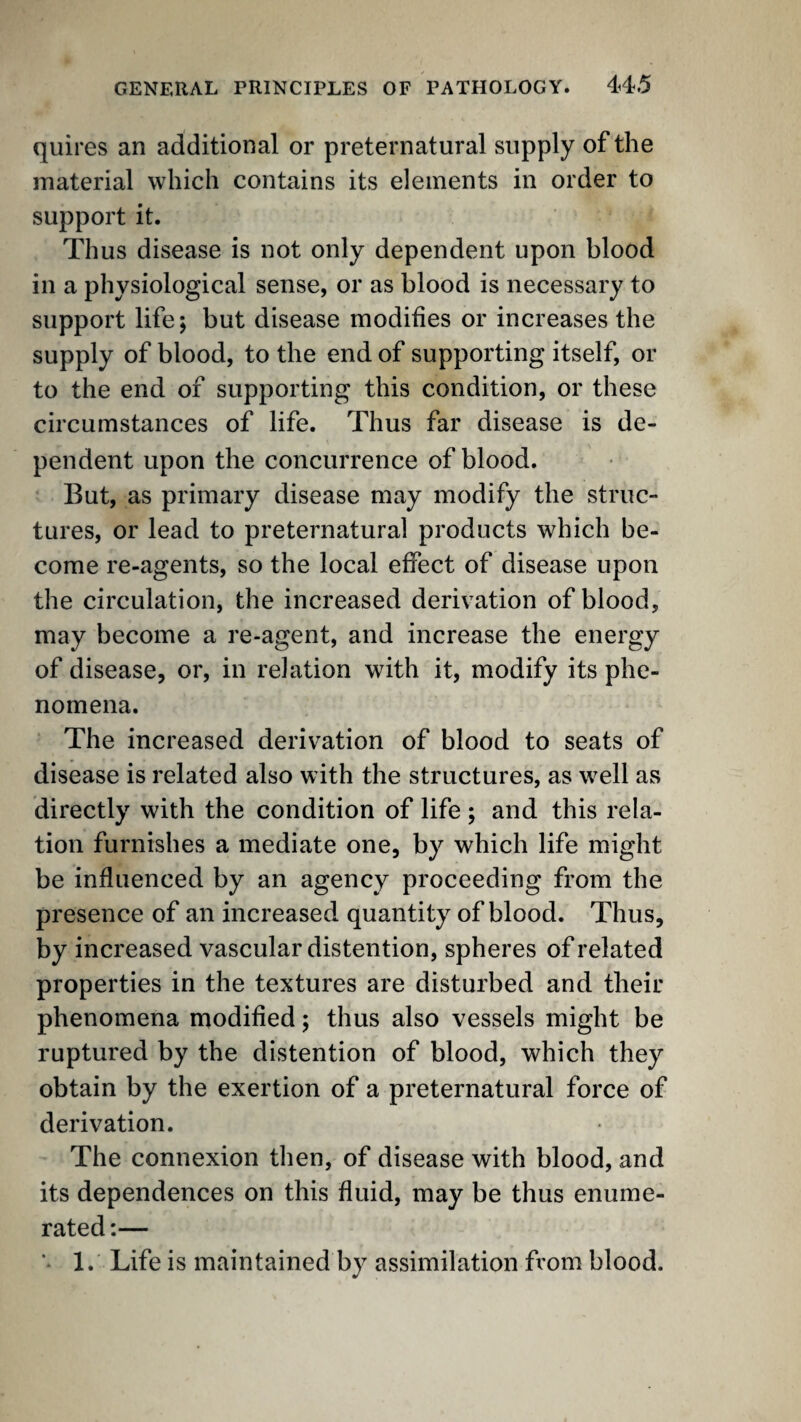 quires an additional or preternatural supply of the material which contains its elements in order to support it. Thus disease is not only dependent upon blood in a physiological sense, or as blood is necessary to support life; but disease modifies or increases the supply of blood, to the end of supporting itself, or to the end of supporting this condition, or these circumstances of life. Thus far disease is de¬ pendent upon the concurrence of blood. But, as primary disease may modify the struc¬ tures, or lead to preternatural products which be¬ come re-agents, so the local effect of disease upon the circulation, the increased derivation of blood, may become a re-agent, and increase the energy of disease, or, in relation with it, modify its phe¬ nomena. The increased derivation of blood to seats of disease is related also with the structures, as well as directly with the condition of life ; and this rela¬ tion furnishes a mediate one, by which life might be influenced by an agency proceeding from the presence of an increased quantity of blood. Thus, by increased vascular distention, spheres of related properties in the textures are disturbed and their phenomena modified; thus also vessels might be ruptured by the distention of blood, which they obtain by the exertion of a preternatural force of derivation. The connexion then, of disease with blood, and its dependences on this fluid, may be thus enume¬ rated ;— ** 1. Life is maintained by assimilation from blood.