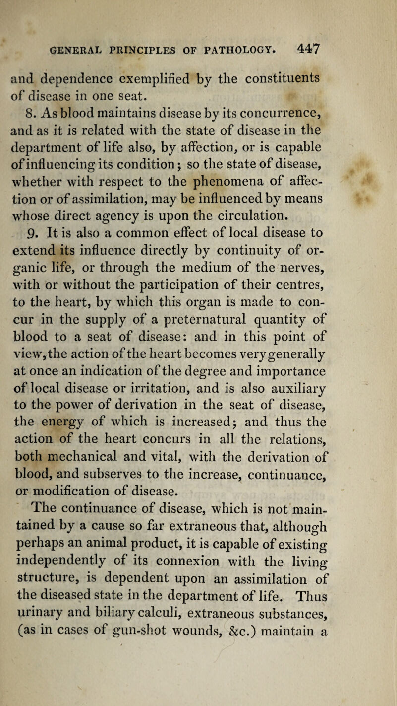 and dependence exemplified by the constituents of disease in one seat. 8. As blood maintains disease by its concurrence, and as it is related with the state of disease in the department of life also, by affection, or is capable of influencing its condition; so the state of disease, whether with respect to the phenomena of affec¬ tion or of assimilation, may be influenced by means whose direct agency is upon the circulation. 9. It is also a common effect of local disease to extend its influence directly by continuity of or¬ ganic life, or through the medium of the nerves, with or without the participation of their centres, to the heart, by which this organ is made to con¬ cur in the supply of a preternatural quantity of blood to a seat of disease: and in this point of view, the action of the heart becomes very generally at once an indication of the degree and importance of local disease or irritation, and is also auxiliary to the power of derivation in the seat of disease, the energy of which is increased j and thus the action of the heart concurs in all the relations, both mechanical and vital, with the derivation of blood, and subserves to the increase, continuance, or modification of disease. The continuance of disease, which is not main¬ tained by a cause so far extraneous that, although perhaps an animal product, it is capable of existing independently of its connexion witfi the living structure, is dependent upon an assimilation of the diseased state in the department of life. Thus urinary and biliary calculi, extraneous substances, (as in cases of gun-shot wounds, &c.) maintain a