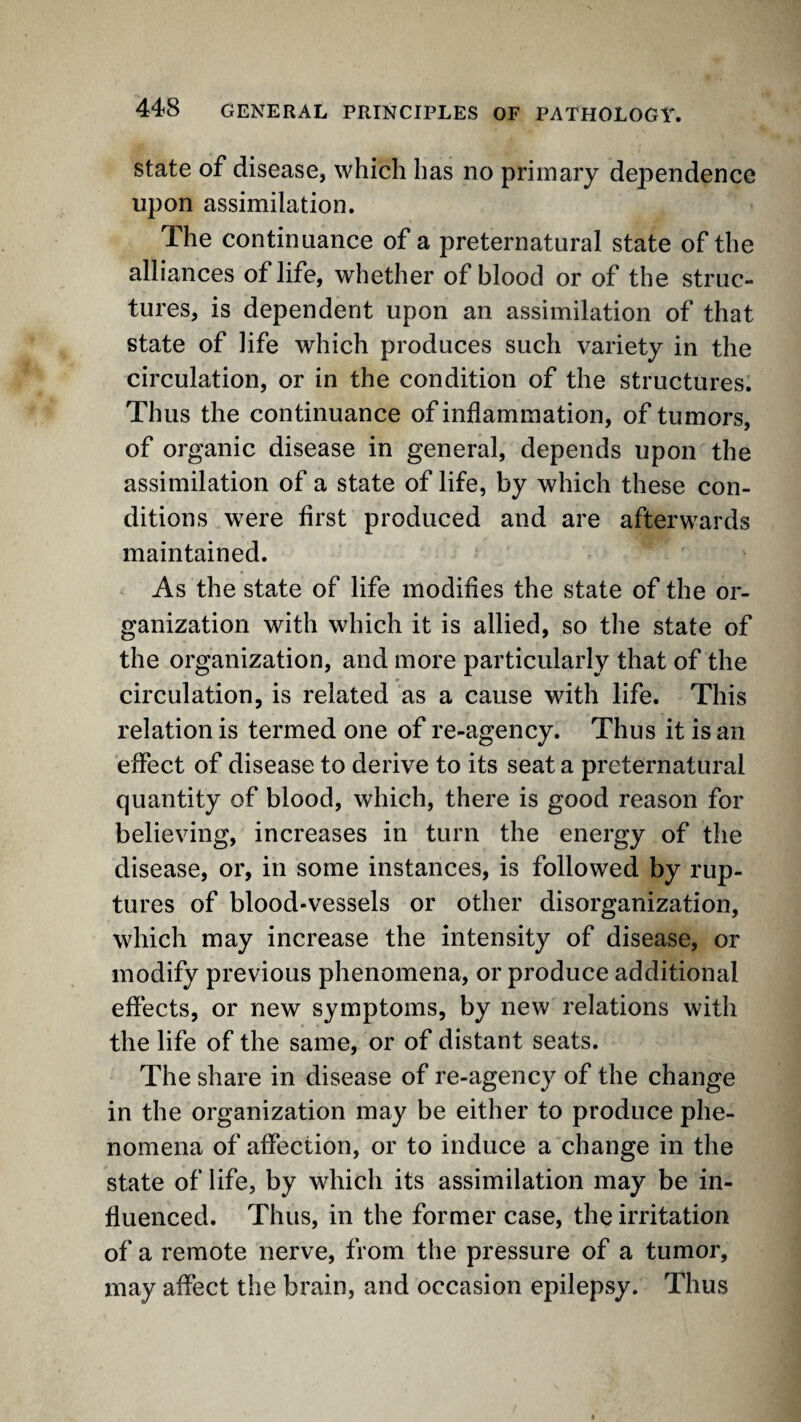 State of disease, which has no primary dependence upon assimilation. The continuance of a preternatural state of the alliances of life, whether of blood or of the struc¬ tures, is dependent upon an assimilation of that state of life which produces such variety in the circulation, or in the condition of the structures. Thus the continuance of inflammation, of tumors, of organic disease in general, depends upon the assimilation of a state of life, by which these con¬ ditions were first produced and are afterwards maintained. As the state of life modifies the state of the or¬ ganization with which it is allied, so the state of the organization, and more particularly that of the circulation, is related as a cause with life. This relation is termed one of re-agency. Thus it is an effect of disease to derive to its seat a preternatural quantity of blood, which, there is good reason for believing, increases in turn the energy of the disease, or, in some instances, is followed by rup¬ tures of blood-vessels or other disorganization, which may increase the intensity of disease, or modify previous phenomena, or produce additional effects, or new symptoms, by new relations with the life of the same, or of distant seats. The share in disease of re-agency of the change in the organization may be either to produce phe¬ nomena of affection, or to induce a change in the state of life, by which its assimilation may be in¬ fluenced. Thus, in the former case, the irritation of a remote nerve, from the pressure of a tumor, may affect the brain, and occasion epilepsy. Thus