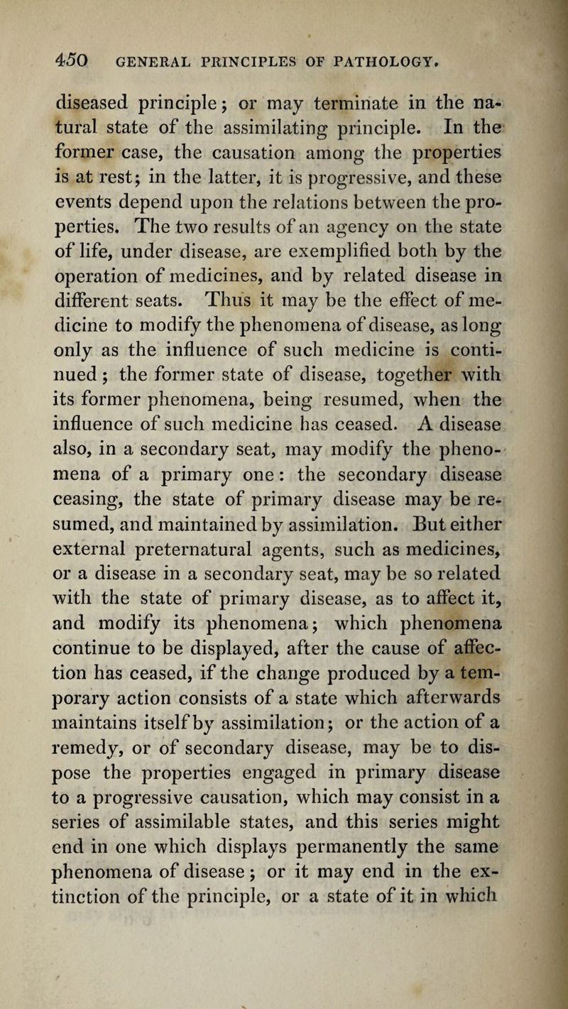 diseased principle; or may terminate in the na¬ tural state of the assimilating principle. In the former case, the causation among the properties is at rest; in the latter, it is progressive, and these events depend upon the relations between the pro¬ perties. The two results of an agency on the state of life, under disease, are exemplified both by the operation of medicines, and by related disease in different seats. Thus it may be the effect of me¬ dicine to modify the phenomena of disease, as long only as the influence of such medicine is conti¬ nued ; the former state of disease, together with its former phenomena, being resumed, when the influence of such medicine has ceased. A disease also, in a secondary seat, may modify the pheno¬ mena of a primary one: the secondary disease ceasing, the state of primary disease may be re¬ sumed, and maintained by assimilation. But either external preternatural agents, such as medicines, or a disease in a secondary seat, may be so related with the state of primary disease, as to affect it, and modify its phenomena; which phenomena continue to be displayed, after the cause of affec¬ tion has ceased, if the change produced by a tem¬ porary action consists of a state which afterwards maintains itself by assimilation; or the action of a remedy, or of secondary disease, may be to dis¬ pose the properties engaged in primary disease to a progressive causation, which may consist in a series of assimilable states, and this series might end in one which displays permanently the same phenomena of disease; or it may end in the ex¬ tinction of the principle, or a state of it in which