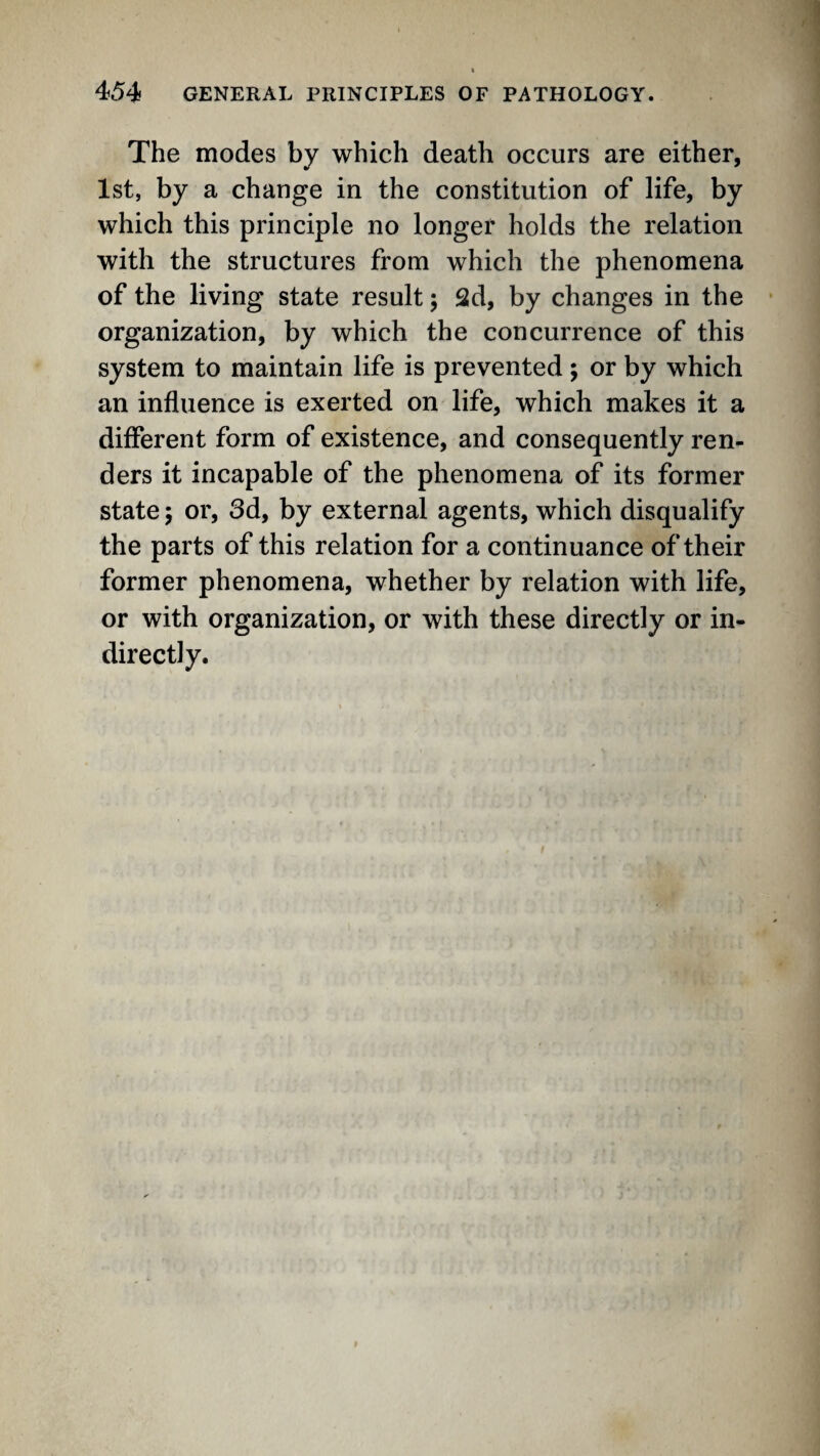 The modes by which death occurs are either, 1st, by a change in the constitution of life, by which this principle no longer holds the relation with the structures from which the phenomena of the living state result j 2d, by changes in the organization, by which the concurrence of this system to maintain life is prevented; or by which an influence is exerted on life, which makes it a different form of existence, and consequently ren¬ ders it incapable of the phenomena of its former state 5 or, 3d, by external agents, which disqualify the parts of this relation for a continuance of their former phenomena, whether by relation with life, or with organization, or with these directly or in¬ directly.