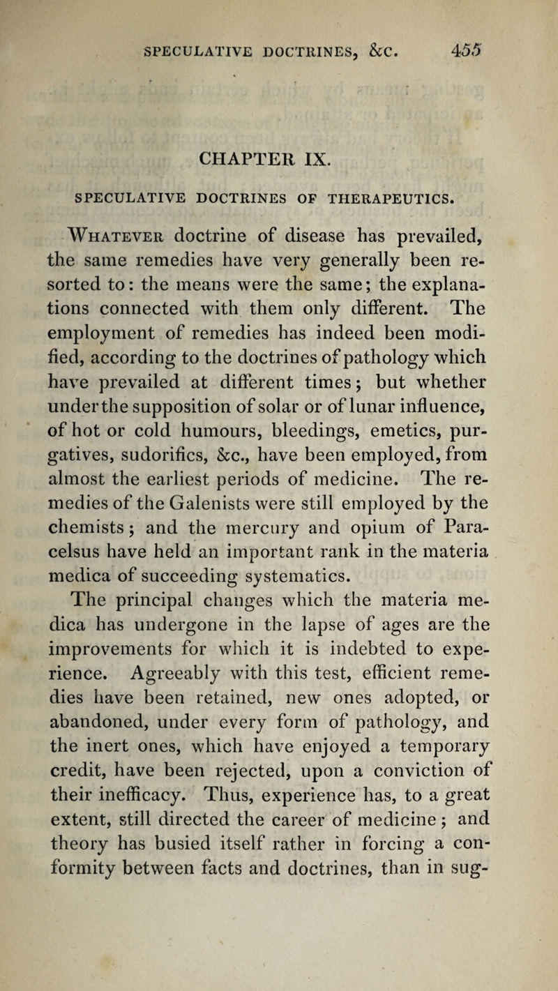 CHAPTER IX. SPECULATIVE DOCTRINES OF THERAPEUTICS. Whatever doctrine of disease has prevailed, the same remedies have very generally been re¬ sorted to; the means were the same; the explana¬ tions connected with them only different. The employment of remedies has indeed been modi¬ fied, according to the doctrines of pathology which have prevailed at different times; but whether under the supposition of solar or of lunar influence, of hot or cold humours, bleedings, emetics, pur¬ gatives, sudorifics, &c., have been employed, from almost the earliest periods of medicine. The re¬ medies of the Galenists were still employed by the chemists; and the mercury and opium of Para¬ celsus have held an important rank in the materia medica of succeeding systematics. The principal changes which the materia me¬ dica has undergone in the lapse of ages are the improvements for which it is indebted to expe¬ rience. Agreeably with this test, efficient reme¬ dies have been retained, new ones adopted, or abandoned, under every form of pathology, and the inert ones, which have enjoyed a temporary credit, have been rejected, upon a conviction of their inefficacy. Thus, experience has, to a great extent, still directed the career of medicine ; and theory has busied itself rather in forcing a con¬ formity between facts and doctrines, than in sug-