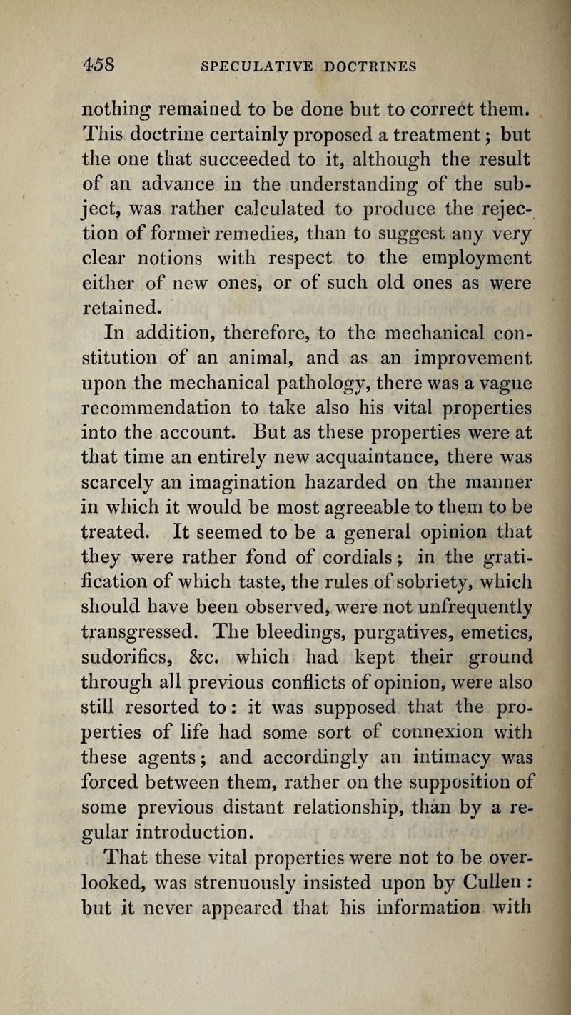 nothing remained to be done but to correct them. This doctrine certainly proposed a treatment; but the one that succeeded to it, although the result of an advance in the understanding of the sub¬ ject, was rather calculated to produce the rejec¬ tion of former remedies, than to suggest any very clear notions with respect to the employment either of new ones, or of such old ones as were retained. In addition, therefore, to the mechanical con¬ stitution of an animal, and as an improvement upon the mechanical pathology, there was a vague recommendation to take also his vital properties into the account. But as these properties were at that time an entirely new acquaintance, there was scarcely an imagination hazarded on the manner in which it would be most agreeable to them to be treated. It seemed to be a general opinion that they were rather fond of cordials; in the grati¬ fication of which taste, the rules of sobriety, which should have been observed, were not unfrequently transgressed. The bleedings, purgatives, emetics, sudorifics, &c. which had kept their ground through all previous conflicts of opinion, were also still resorted to: it was supposed that the pro¬ perties of life had some sort of connexion with these agents; and accordingly an intimacy was forced between them, rather on the supposition of some previous distant relationship, than by a re¬ gular introduction. That these vital properties were not to be over¬ looked, was strenuously insisted upon by Cullen : but it never appeared that his information with