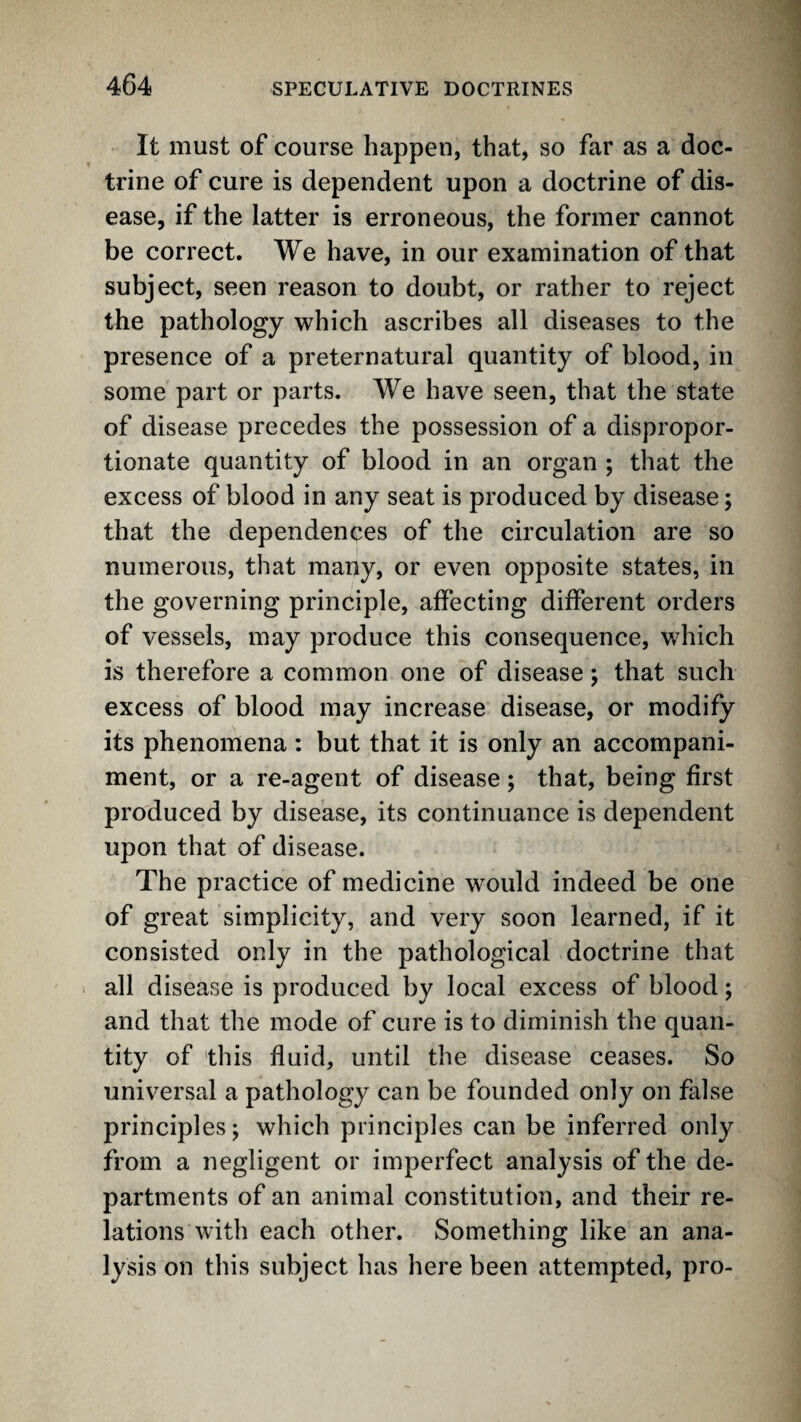 It must of course happen, that, so far as a doc¬ trine of cure is dependent upon a doctrine of dis¬ ease, if the latter is erroneous, the former cannot be correct. We have, in our examination of that subject, seen reason to doubt, or rather to reject the pathology which ascribes all diseases to the presence of a preternatural quantity of blood, in some part or parts. We have seen, that the state of disease precedes the possession of a dispropor¬ tionate quantity of blood in an organ ; that the excess of blood in any seat is produced by disease; that the dependences of the circulation are so numerous, that many, or even opposite states, in the governing principle, affecting different orders of vessels, may produce this consequence, which is therefore a common one of disease 5 that such excess of blood may increase disease, or modify its phenomena : but that it is only an accompani¬ ment, or a re-agent of disease; that, being first produced by disease, its continuance is dependent upon that of disease. The practice of medicine would indeed be one of great simplicity, and very soon learned, if it consisted only in the pathological doctrine that ■ all disease is produced by local excess of blood; and that the mode of cure is to diminish the quan¬ tity of 'this fluid, until the disease ceases. So univ^ersal a pathology can be founded only on false principles; which principles can be inferred only from a negligent or imperfect analysis of the de¬ partments of an animal constitution, and their re¬ lations with each other. Something like an ana¬ lysis on this subject has here been attempted, pro-