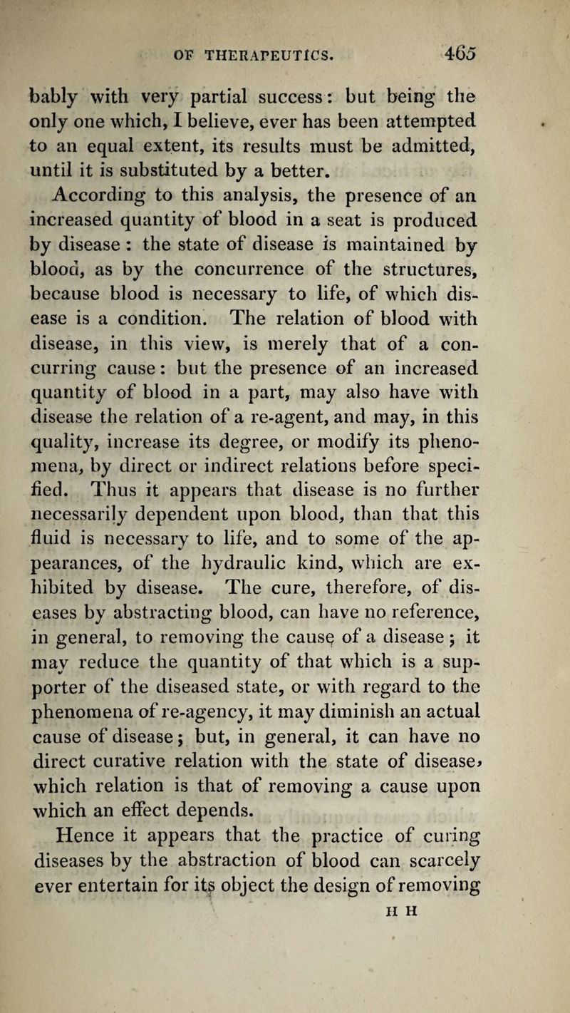 bably with very partial success: but being the only one which, I believe, ever has been attempted to an equal extent, its results must be admitted, until it is substituted by a better. According to this analysis, the presence of an increased quantity of blood in a seat is produced by disease : the state of disease is maintained by blood, as by the concurrence of the structures, because blood is necessary to life, of which dis¬ ease is a condition. The relation of blood with disease, in this view, is merely that of a con¬ curring cause: but the presence of an increased quantity of blood in a part, may also have with disease the relation of a re-agent, and may, in this quality, increase its degree, or modify its pheno¬ mena, by direct or indirect relations before speci¬ fied. Thus it appears that disease is no further necessarily dependent upon blood, than that this fluid is necessary to life, and to some of the ap¬ pearances, of the hydraulic kind, which are ex¬ hibited by disease. The cure, therefore, of dis¬ eases by abstracting blood, can have no reference, in general, to removing the caus^ of a disease 5 it may reduce the quantity of that which is a sup¬ porter of the diseased state, or with regard to the phenomena of re-agency, it may diminish an actual cause of disease; but, in general, it can have no direct curative relation with the state of disease^ which relation is that of removing a cause upon which an effect depends. Hence it appears that the practice of curing diseases by the abstraction of blood can scarcely ever entertain for it^ object the design of removing H H