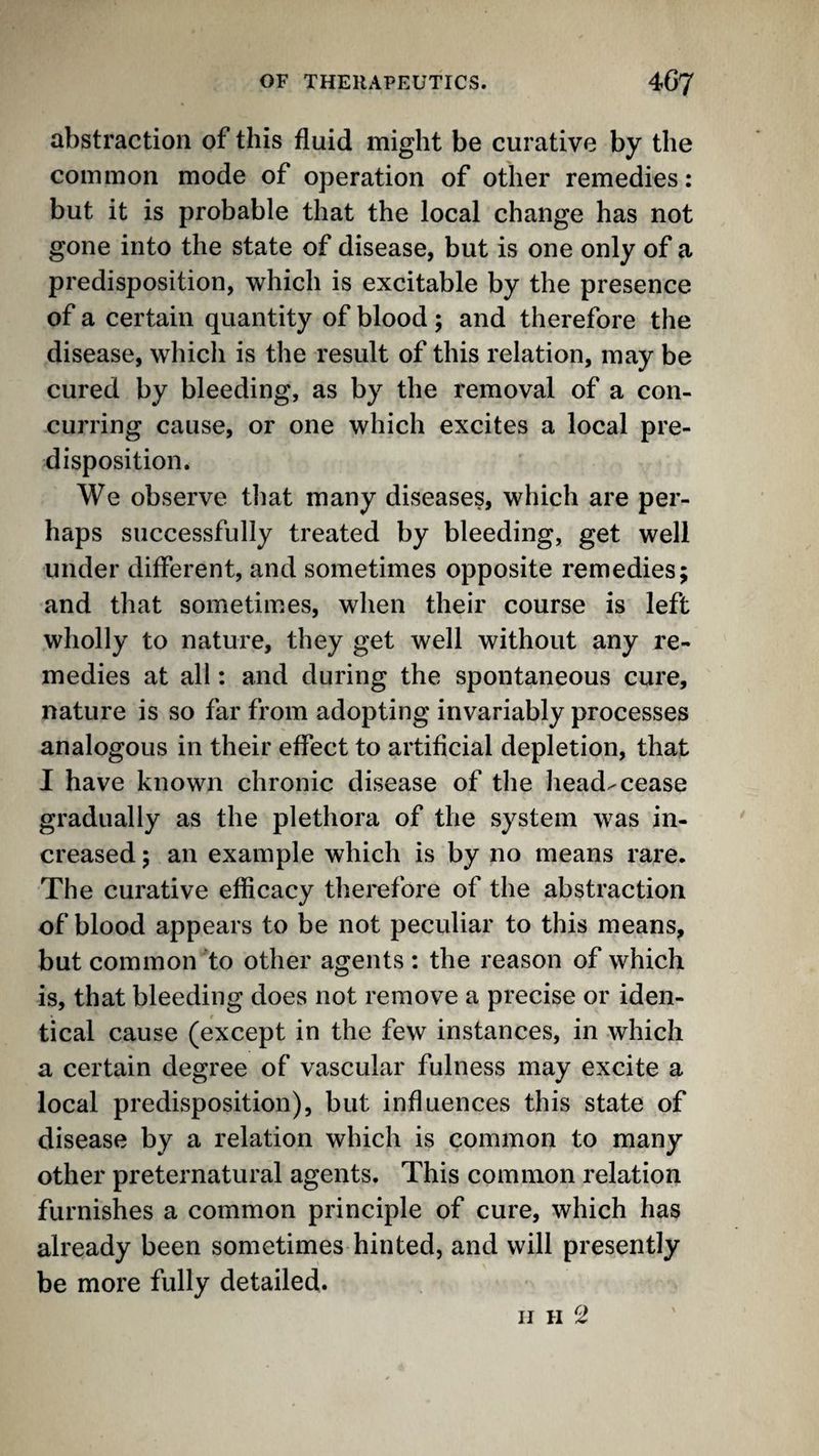 abstraction of this fluid might be curative by the common mode of operation of other remedies: but it is probable that the local change has not gone into the state of disease, but is one only of a predisposition, which is excitable by the presence of a certain quantity of blood; and therefore the disease, which is the result of this relation, may be cured by bleeding, as by the removal of a con- cuiT’ing cause, or one which excites a local pre¬ disposition. We observe that many diseases, which are per¬ haps successfully treated by bleeding, get well under different, and sometimes opposite remedies; and that sometimes, when their course is left wholly to nature, they get well without any re¬ medies at all: and during the spontaneous cure, nature is so far from adopting invariably processes analogous in their effect to artificial depletion, that I have known chronic disease of the head-cease gradually as the plethora of the system was in¬ creased ; an example which is by no means rare. The curative efficacy therefore of the abstraction of blood appears to be not peculiar to this means, but common'to other agents : the reason of which is, that bleeding does not remove a precise or iden¬ tical cause (except in the few instances, in which a certain degree of vascular fulness may excite a local predisposition), but influences this state of disease by a relation which is common to many other preternatural agents. This common relation furnishes a common principle of cure, which has already been sometimes hinted, and will presently be more fully detailed. IJ H ^2^