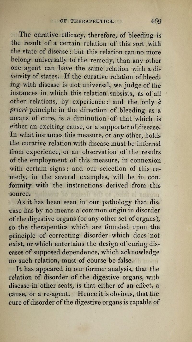The curative efficacy, therefore, of bleeding is the result of a certain relation of this sort with the state of disease : but this relation can no more belong universally to the remedy, than any other one agent can have the same relation with a di¬ versity of states. If the curative relation of bleed¬ ing with disease is not universal, we judge of the instances in which this relation subsists, as of all ' other relations, by experience: and the only h priori principle in the direction of bleeding as a means of cure, is a diminution of that which is either an exciting cause, or a supporter of disease. In what instances this measure, or any other, holds the curative relation with disease must be inferred from experience, or an observation of the results of the employment of this measure, in connexion with certain signs: and our selection of this re¬ medy, in the several examples, will be in con¬ formity with the instructions derived from this .source. As it has been seen in our pathology that dis¬ ease has by no means a common origin in disorder of the digestive organs (or any other set of organs), so the therapeutics which are founded upon the principle of correcting disorder which does not exist, or which entertains the design of curing dis¬ eases of supposed dependence, which acknowledge no such relation, must of course be false. It has appeared in our former analysis, that the relation of disorder of the digestive organs, with disease in other seats, is that either of an effect, a cause, or a re-agent. Hence it is obvious, that the cure of disorder of the digestive organs is capable of