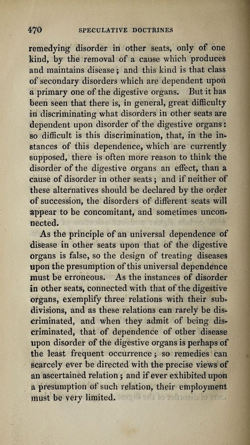 remedying disorder in other seats, only of one kind, by the removal of a cause which produces and maintains disease ; and this kind is that class of secondary disorders which are dependent upon a primary one of the digestive organs. But it has been seen that there is, in general, great difficulty in discriminating what disorders in other seats are dependent upon disorder of the digestive organs: so difficult is this discrimination, that, in the in¬ stances of this dependence, which are currently supposed, there is often more reason to think the disorder of the digestive organs an effect, than a cause of disorder in other seats ; and if neither of these alternatives should be declared by the order of succession, the disorders of different seats will appear to be concomitant, and sometimes uncon¬ nected. As the principle of an universal dependence of disease in other seats upon that of the digestive organs is false, so the design of treating diseases upon the presumption of this universal dependence must be erroneous. As the instances of disorder in other seats, connected with that of the digestive organs, exemplify three relations with their sub¬ divisions, and as these relations can rarely be dis¬ criminated, and when they admit of being dis^- criminated, that of dependence of other disease upon disorder of the digestive organs is perhaps of the least frequent occurrence; so remedies can scarcely ever be directed with the precise views of an ascertained relation ; and if ever exhibited upon a presumption of such relation, their employment must be very limited.