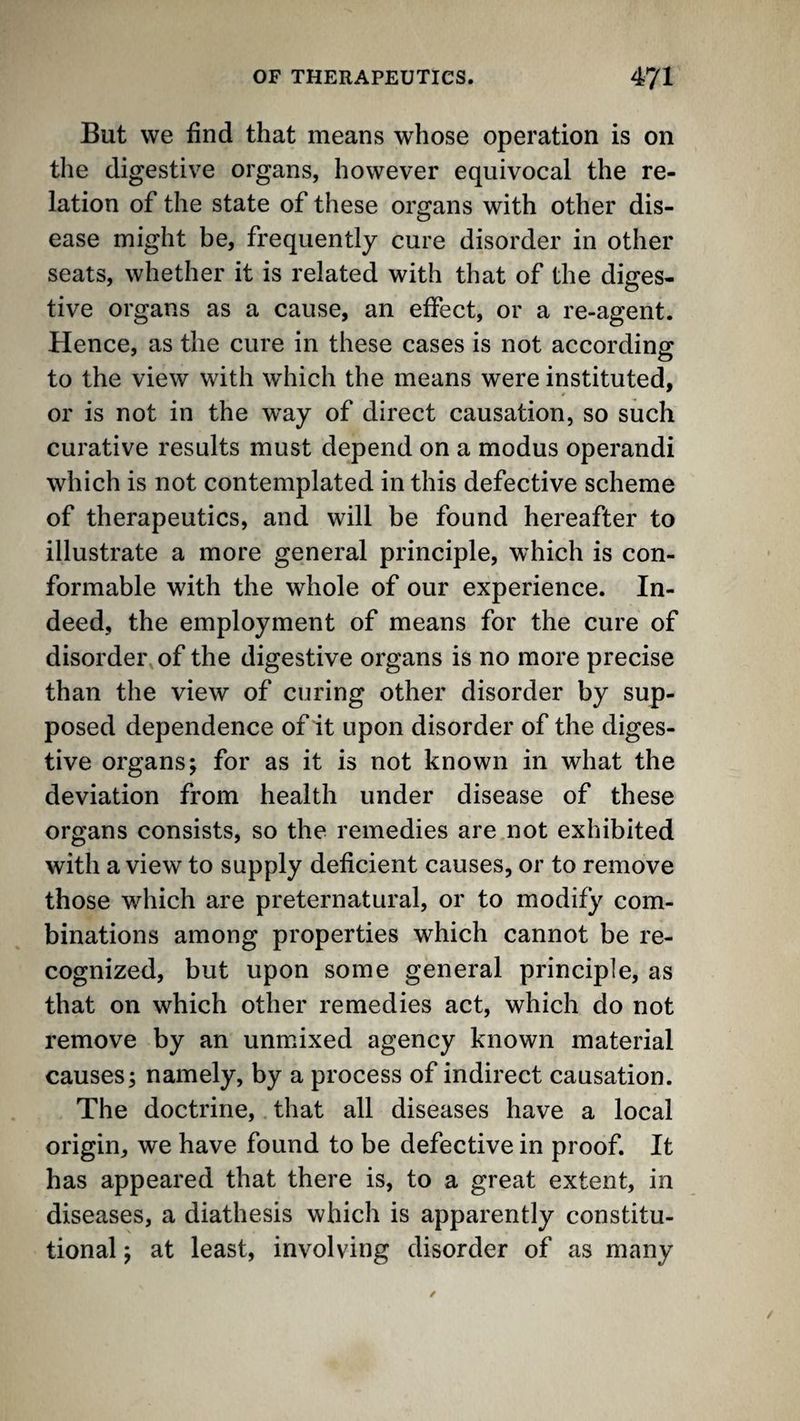 But we find that means whose operation is on the digestive organs, however equivocal the re¬ lation of the state of these organs with other dis¬ ease might be, frequently cure disorder in other seats, whether it is related with that of the diges¬ tive organs as a cause, an effect, or a re-agent. Hence, as the cure in these cases is not according* to the view with which the means were instituted, or is not in the way of direct causation, so such curative results must depend on a modus operand! which is not contemplated in this defective scheme of therapeutics, and will be found hereafter to illustrate a more general principle, which is con¬ formable with the whole of our experience. In¬ deed, the employment of means for the cure of disorder of the digestive organs is no more precise than the view of curing other disorder by sup¬ posed dependence of it upon disorder of the diges¬ tive organs; for as it is not known in what the deviation from health under disease of these organs consists, so the remedies are not exhibited with a view to supply deficient causes, or to remove those which are preternatural, or to modify com¬ binations among properties which cannot be re¬ cognized, but upon some general principle, as that on which other remedies act, which do not remove by an unmixed agency known material causes; namely, by a process of indirect causation. The doctrine, that all diseases have a local origin, we have found to be defective in proof. It has appeared that there is, to a great extent, in diseases, a diathesis which is apparently constitu¬ tional ; at least, involving disorder of as many