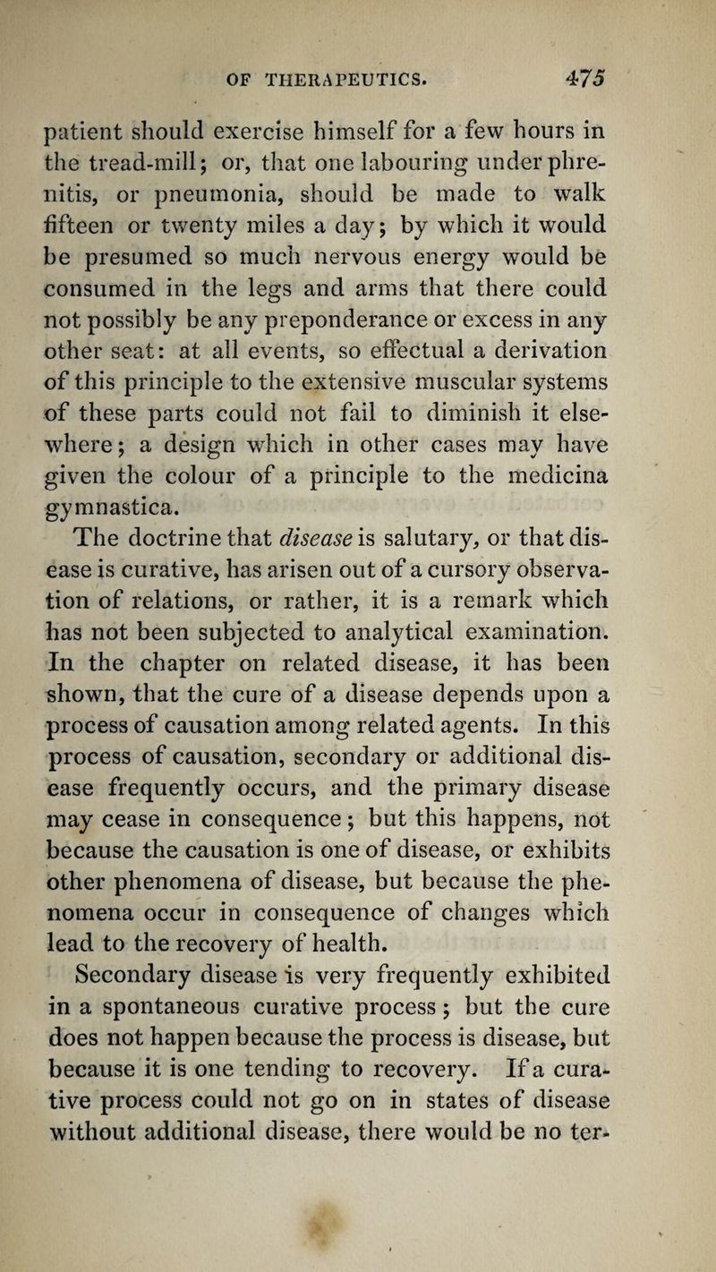 patient should exercise himself for a few hours in the tread-mill; or, that one labouring under phre- nitis, or pneumonia, should be made to walk fifteen or twenty miles a day; by which it would be presumed so much nervous energy would be consumed in the legs and arms that there could not possibly be any preponderance or excess in any other seat: at all events, so effectual a derivation of this principle to the extensive muscular systems of these parts could not fail to diminish it else¬ where ; a design which in other cases may have given the colour of a principle to the medicina gymnastica. The doctrine that disease!^ salutary, or that dis¬ ease is curative, has arisen out of a cursory observa¬ tion of relations, or rather, it is a remark which has not been subjected to analytical examination. In the chapter on related disease, it has been shown, that the cure of a disease depends upon a process of causation among related agents. In this process of causation, secondary or additional dis¬ ease frequently occurs, and the primary disease may cease in consequence; but this happens, not because the causation is one of disease, or exhibits other phenomena of disease, but because the phe¬ nomena occur in consequence of changes which lead to the recovery of health. Secondary disease is very frequently exhibited in a spontaneous curative process; but the cure does not happen because the process is disease, but because it is one tending to recovery. If a cura¬ tive process could not go on in states of disease without additional disease, there would be no ter-