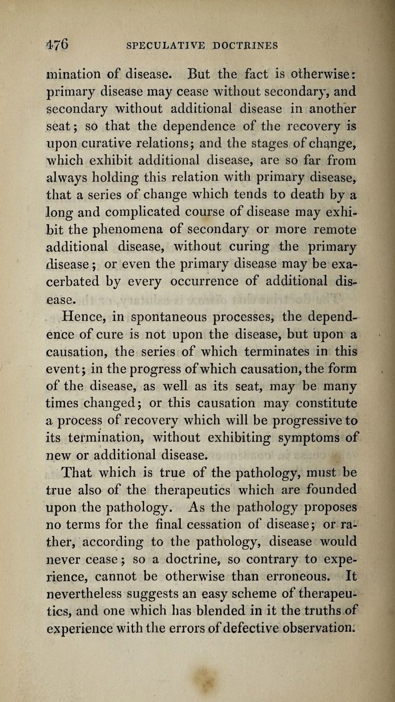 mination of disease. But the fact is otherwise: primary disease may cease without secondary, and secondary without additional disease in another seat; so that the dependence of the recovery is upon curative relations; and the stages of change, which exhibit additional disease, are so far from always holding this relation with primary disease, that a series of change which tends to death by a long and complicated course of disease may exhi¬ bit the phenomena of secondary or more remote additional disease, without curing the primary disease; or even the primary disease may be exa¬ cerbated by every occurrence of additional dis¬ ease. Hence, in spontaneous processes, the depend¬ ence of cure is not upon the disease, but upon a causation, the series of which terminates in this event; in the progress of which causation, the form of the disease, as well as its seat, may be many times changed; or this causation may constitute a process of recovery which will be progressive to its termination, without exhibiting symptoms of new or additional disease. That which is true of the pathology, must be true also of the therapeutics which are founded upon the pathology. As the pathology proposes no terms for the final cessation of disease; or ra¬ ther, according to the pathology, disease would never cease; so a doctrine, so contrary to expe¬ rience, cannot be otherwise than erroneous. It nevertheless suggests an easy scheme of therapeu¬ tics, and one which has blended in it the truths of experience with the errors of defective observation.