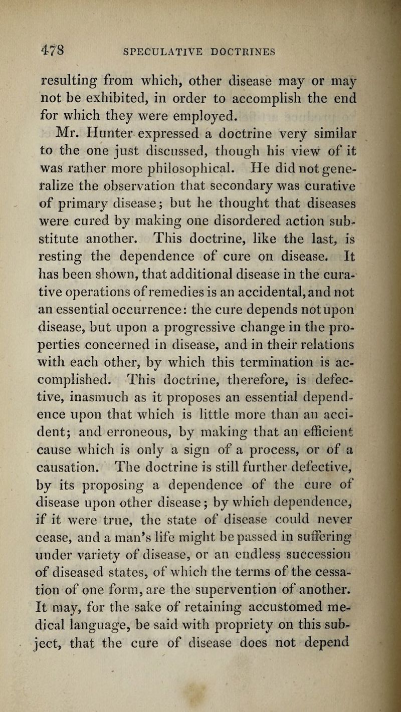 resulting from which, other disease may or may not be exhibited, in order to accomplish the end for which they were employed. Mr. Hunter expressed a doctrine very similar to the one just discussed, though his view of it was rather more philosophical. He did not gene¬ ralize the observation that secondary was curative of primary disease; but he thought that diseases were cured by making one disordered action sub¬ stitute another. This doctrine, like the last, is resting the dependence of cure on disease. It has been shown, that additional disease in the cura¬ tive operations of remedies is an accidental, and not an essential occurrence: the cure depends not upon disease, but upon a progressive change in the pro¬ perties concerned in disease, and in their relations with each other, by which this termination is ac- complished. This doctrine, therefore, is defec¬ tive, inasmuch as it proposes an essential depend¬ ence upon that which is little more than an acci¬ dent; and erroneous, by making that an efficient cause which is only a sign of a process, or of a causation. The doctrine is still further defective, by its proposing a dependence of the cure of disease upon other disease; by which dependence, if it were true, the state of disease could never cease, and a man’s life might be passed in suffering under variety of disease, or an endless succession of diseased states, of which the terms of the cessa¬ tion of one form, are the supervention of another. It may, for the sake of retaining accustomed me¬ dical language, be said with propriety on this sub¬ ject, that the cure of disease does not depend