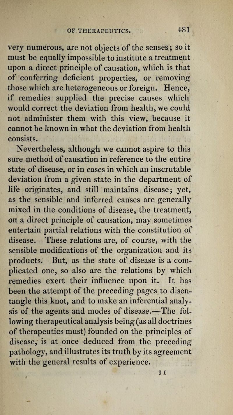 very numerous, are not objects of the senses; so it must be equally impossible to institute a treatment upon a direct principle of causation, which is that of conferring deficient properties, or removing those which are heterogeneous or foreign. Hence, if remedies supplied the precise causes which would correct the deviation from health, we could not administer them with this view, because it cannot be known in what the deviation from health consists. NeverthelesSj although we cannot aspire to this sure method of causation in reference to the entire state of disease, or in cases in which an inscrutable deviation from a given state in the department of life originates, and still maintains disease; yet, as the sensible and inferred causes are generally mixed in the conditions of disease, the treatment, on a direct principle of causation, may sometimes entertain partial relations with the constitution of disease. These relations are, of course, with the sensible modifications of the organization and its products. But, as the state of disease is a com¬ plicated one, so also are the relations by which remedies exert their influence upon it. It has been the attempt of the preceding pages to disen¬ tangle this knot, and to make an inferential analy¬ sis of the agents and modes of disease.—The fol¬ lowing therapeutical analysis being (as all doctrines of therapeutics must) founded on the principles of disease, is at once deduced from the preceding pathology, and illustrates its truth by its agreement with the general results of experience.
