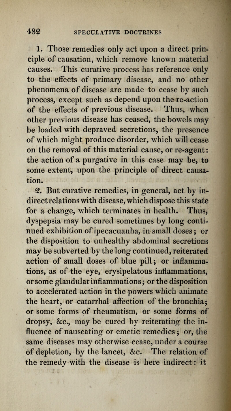 1. Those remedies only act upon a direct prin¬ ciple of causation, which remove known material causes. This curative process has reference only to the effects of primary disease, and no other phenomena of disease are made to cease by such process, except such as depend upon the re-action of the effects of previous disease. Thus, when other previous disease has ceased, the bowels may be loaded with depraved secretions, the presence of which might produce disorder, which will cease on the removal of this material cause, or re-agent: the action of a purgative in this case may be, to some extent, upon the principle of direct causa¬ tion. 2. But curative remedies, in general, act by in¬ direct relations with disease, which dispose this state for a change, which terminates in health. Thus, dyspepsia may be cured sometimes by long conti¬ nued exhibition of ipecacuanha, in small doses; or the disposition to unhealthy abdominal secretions may be subverted by the long continued, reiterated action of small doses of blue pill; or inflamma¬ tions, as of the eye, erysipelatous inflammations, or some glandular inflammations; or the disposition to accelerated action in the powers which animate the heart, or catarrhal affection of the bronchia; or some forms of rheumatism, or some forms of dropsy, &c., may be cured by reiterating the in¬ fluence of nauseating or emetic remedies ; or, the same diseases may otherwise cease, under a course of depletion, by the lancet, &c. The relation of the remedy with the disease is here indirect: it