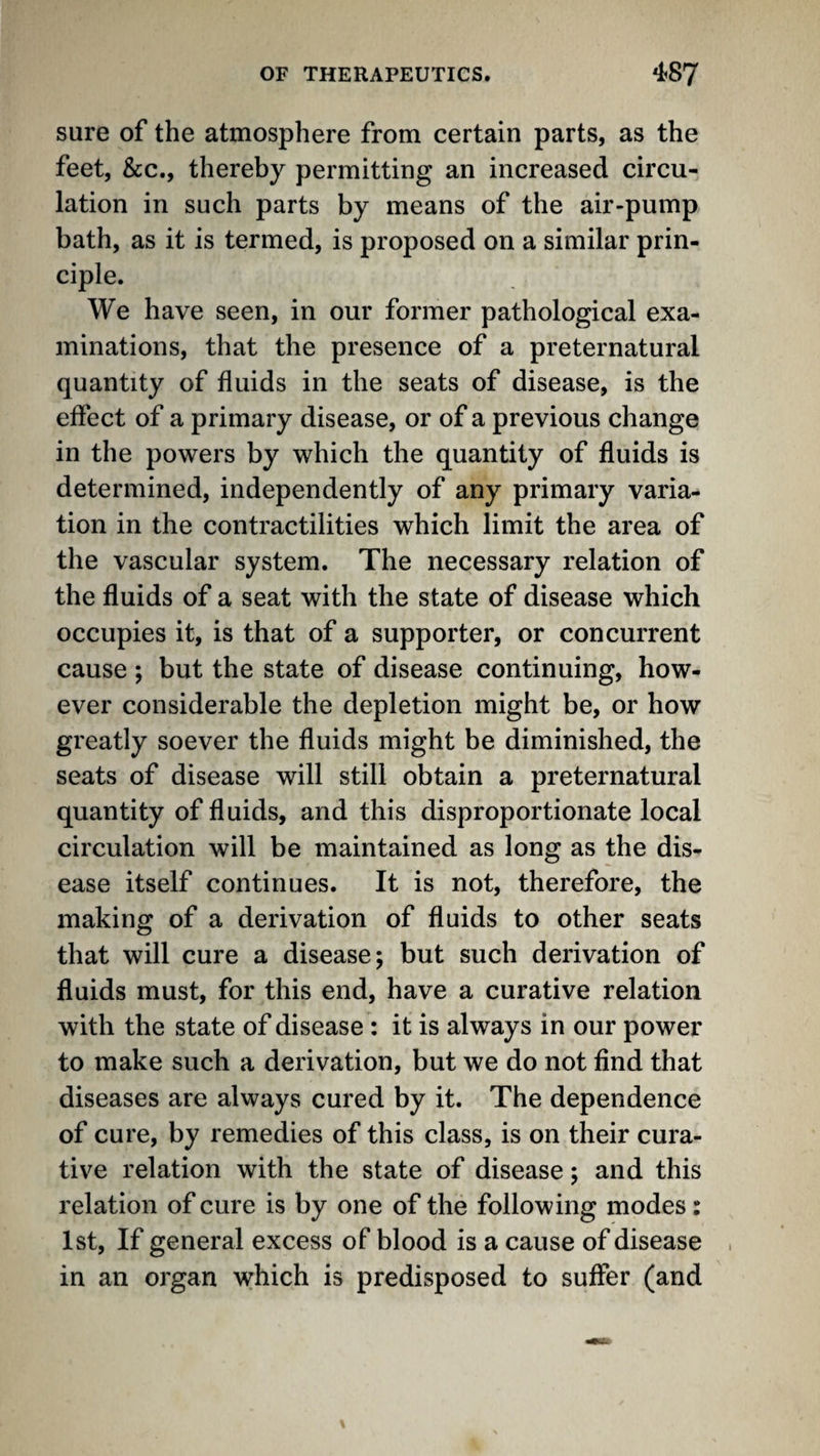 sure of the atmosphere from certain parts, as the feet, &c., thereby permitting an increased circu¬ lation in such parts by means of the air-pump bath, as it is termed, is proposed on a similar prin¬ ciple. We have seen, in our former pathological exa¬ minations, that the presence of a preternatural quantity of fluids in the seats of disease, is the effect of a primary disease, or of a previous change in the powers by which the quantity of fluids is determined, independently of any primary varia¬ tion in the contractilities which limit the area of the vascular system. The necessary relation of the fluids of a seat with the state of disease which occupies it, is that of a supporter, or concurrent cause ; but the state of disease continuing, how¬ ever considerable the depletion might be, or how greatly soever the fluids might be diminished, the seats of disease will still obtain a preternatural quantity of fluids, and this disproportionate local circulation will be maintained as long as the dis¬ ease itself continues. It is not, therefore, the making of a derivation of fluids to other seats that will cure a disease; but such derivation of fluids must, for this end, have a curative relation with the state of disease : it is always in our power to make such a derivation, but we do not find that diseases are always cured by it. The dependence of cure, by remedies of this class, is on their cura¬ tive relation with the state of disease; and this relation of cure is by one of the following modes: 1st, If general excess of blood is a cause of disease . in an organ which is predisposed to suffer (and