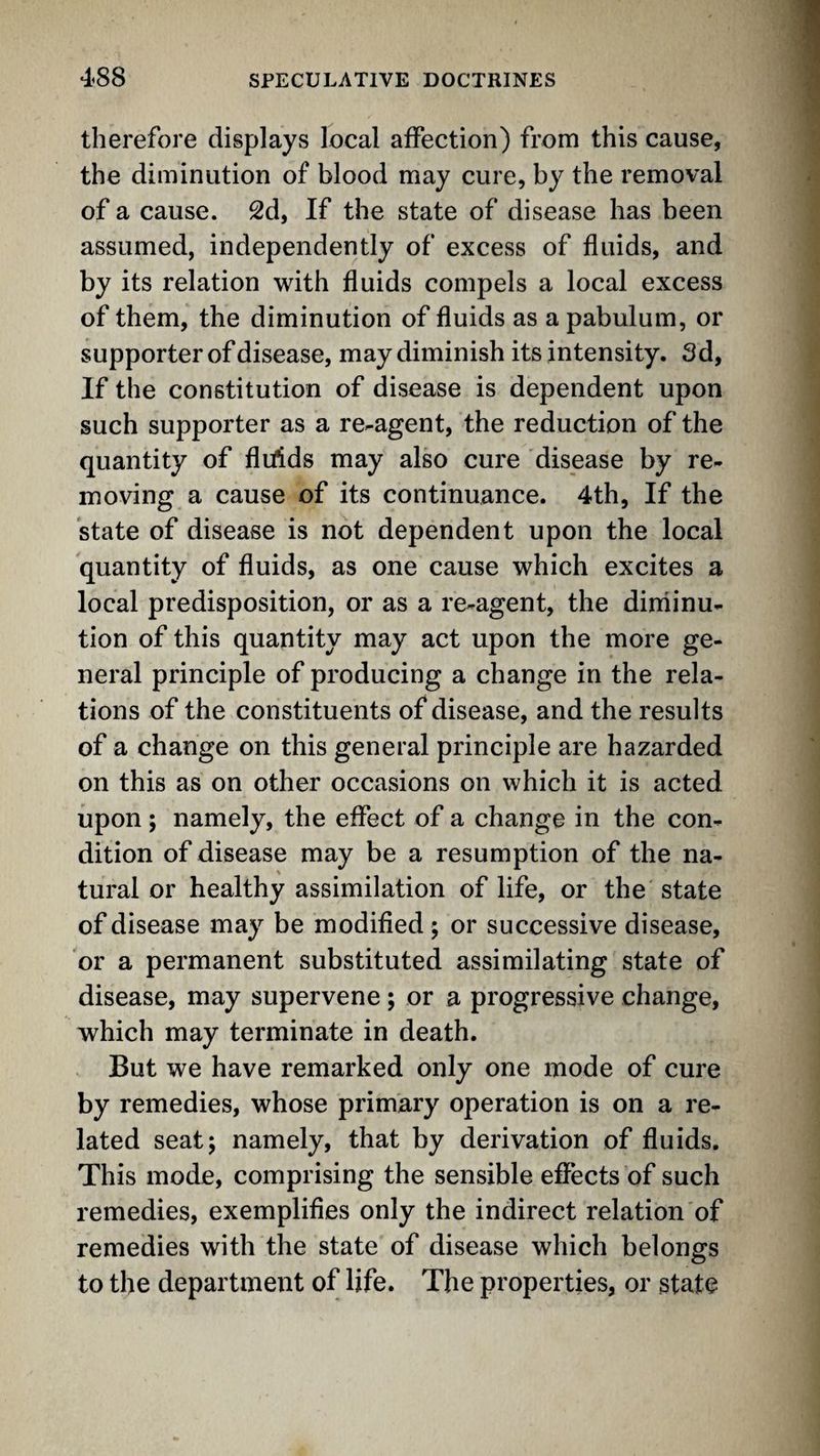 therefore displays local affection) from this cause, the diminution of blood may cure, by the removal of a cause. 2d, If the state of disease has been assumed, independently of excess of fluids, and by its relation with fluids compels a local excess of them, the diminution of fluids as a pabulum, or supporter of disease, may diminish its intensity. Sd, If the constitution of disease is dependent upon such supporter as a re-agent, the reduction of the quantity of fliffds may also cure disease by re¬ moving a cause of its continuance. 4th, If the state of disease is not dependent upon the local quantity of fluids, as one cause which excites a local predisposition, or as a re-agent, the diniinu- tion of this quantity may act upon the more ge¬ neral principle of producing a change in the rela¬ tions of the constituents of disease, and the results of a change on this general principle are hazarded on this as on other occasions on which it is acted upon; namely, the effect of a change in the con¬ dition of disease may be a resumption of the na¬ tural or healthy assimilation of life, or the state of disease may be modified; or successive disease, or a permanent substituted assimilating state of disease, may supervene ; or a progressive change, which may terminate in death. But we have remarked only one mode of cure by remedies, whose primary operation is on a re¬ lated seat; namely, that by derivation of fluids. This mode, comprising the sensible effects of such remedies, exemplifies only the indirect relation of remedies with the state of disease which belongs to the department of life. The properties, or state