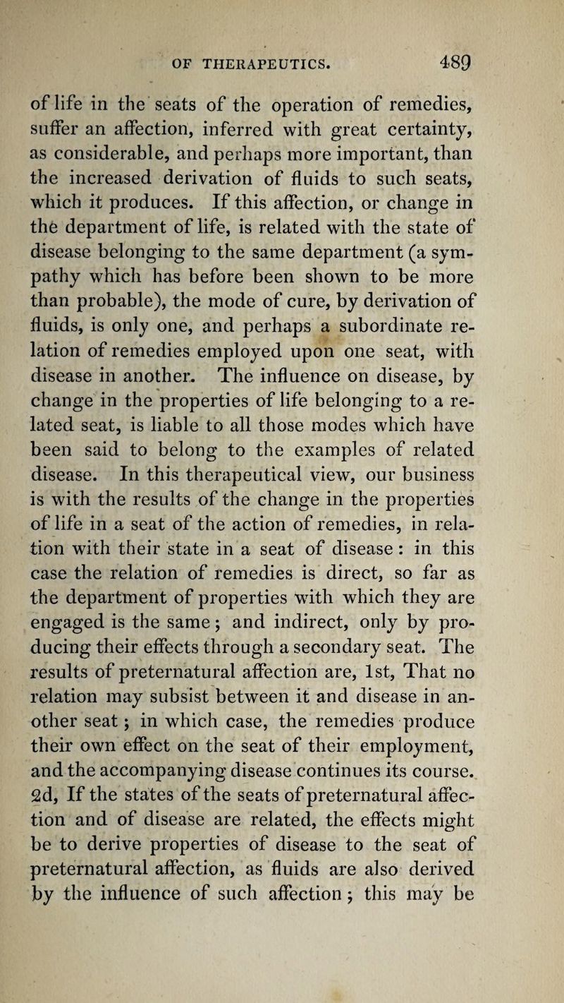 of life in the seats of the operation of remedies, suffer an affection, inferred with great certainty, as considerable, and perhaps more important, than the increased derivation of fluids to such seats, which it produces. If this affection, or change in the department of life, is related with the state of disease belonging to the same department (a sym¬ pathy which has before been shown to be more than probable), the mode of cure, by derivation of fluids, is only one, and perhaps a subordinate re¬ lation of remedies employed upon one seat, with disease in another. The influence on disease, by change in the properties of life belonging to a re¬ lated seat, is liable to all those modes which have been said to belong to the examples of related disease. In this therapeutical view, our business is with the results of the change in the properties of life in a seat of the action of remedies, in rela¬ tion with their state in a seat of disease : in this case the relation of remedies is direct, so far as the department of properties with which they are engaged is the same; and indirect, only by pro¬ ducing their effects through a secondary seat. The results of preternatural affection are, 1st, That no relation may subsist between it and disease in an¬ other seat; in which case, the remedies produce their own effect on the seat of their employment, and the accompanying disease continues its course. 2d, If the states of the seats of preternatural afPec- tion and of disease are related, the effects might be to derive properties of disease to the seat of preternatural affection, as fluids are also derived by the influence of such affection; this may be