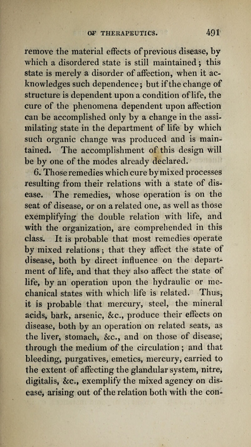 remove the material effects of previous disease, by which a disordered state is still maintained; this state is merely a disorder of affection, when it ac¬ knowledges such dependence; but if the change of structure is dependent upon a condition of life, the cure of the phenomena dependent upon affection can be accomplished only by a change in the assi¬ milating state in the department of life by which such organic change was produced and is main¬ tained. The accomplishment of this design will be by one of the modes already declared. 6. Those remedies which cure by mixed processes resulting from their relations with a state of dis¬ ease. The remedies, whose operation is on the seat of disease, or on a related one, as well as those exemplifying the double relation with life, and with the organization, are comprehended in this class. It is probable that most remedies operate by mixed relations; that they affect the state of disease, both by direct influence on the depart¬ ment of life, and that they also affect the state of life, by an operation upon the hydraulic or me¬ chanical states with which life is related. Thus, it is probable that mercury, steel, the mineral acids, bark, arsenic, &c., produce their effects on disease, both by an operation on related seats, as the liver, stomach, &c., and on those of disease, through the medium of the circulation ; and that bleeding, purgatives, emetics, mercury, carried to the extent of affecting the glandular system, nitre, digitalis, &c., exemplify the mixed agency on dis¬ ease, arising out of the relation both with the con-