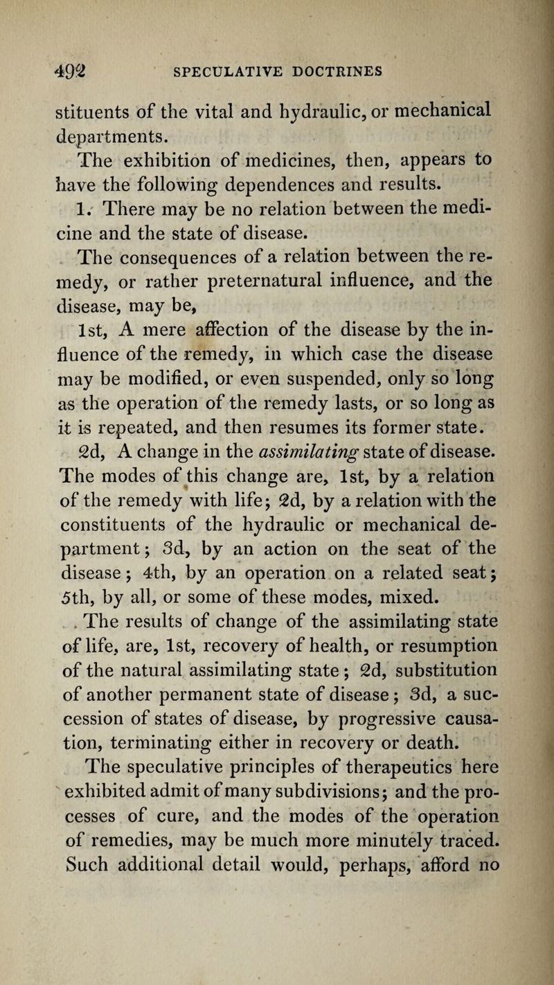 stitiients of the vital and hydraulic, or mechanical departments. The exhibition of medicines, then, appears to have the following dependences and results. 1.' There may be no relation between the medi¬ cine and the state of disease. The consequences of a relation between the re¬ medy, or rather preternatural influence, and the disease, may be, 1st, A mere affection of the disease by the in¬ fluence of the remedy, in which case the disease may be modified, or even suspended, only so long as the operation of the remedy lasts, or so long as it is repeated, and then resumes its former state. 2d, A change in the assimilating state of disease. The modes of this change are, 1st, by a relation of the remedy with life; 2d, by a relation with the constituents of the hydraulic or mechanical de¬ partment ; 3d, by an action on the seat of the disease; 4th, by an operation on a related seat; 5th, by all, or some of these modes, mixed. . The results of change of the assimilating state of life, are, 1st, recovery of health, or resumption of the natural assimilating state ; 2d, substitution of another permanent state of disease ; 3d, a suc¬ cession of states of disease, by progressive causa¬ tion, terminating either in recovery or death. The speculative principles of therapeutics here exhibited admit of many subdivisions; and the pro¬ cesses of cure, and the modes of the operation of remedies, may be much more minutely traced. Such additional detail would, perhaps, afford no