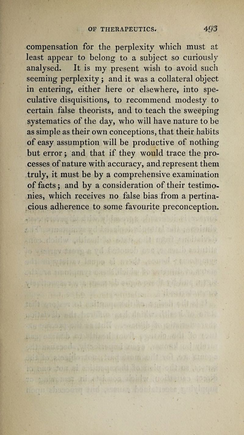 compensation for the perplexity which must at least appear to belong to a subject so curiously analysed. It is my present wish to avoid such seeming perplexity ; and it was a collateral object in entering, either here or elsewhere, into spe¬ culative disquisitions, to recommend modesty to certain false theorists, and to teach the sweeping systematics of the day, who will have nature to be as simple as their own conceptions, that their habits of easy assumption will be productive of nothing but error; and that if they would trace the pro¬ cesses of nature with accuracy, and represent them truly, it must be by a comprehensive examination of facts; and by a consideration of their testimo¬ nies, which receives no false bias from a pertina- .cious adherence to some favourite preconception.