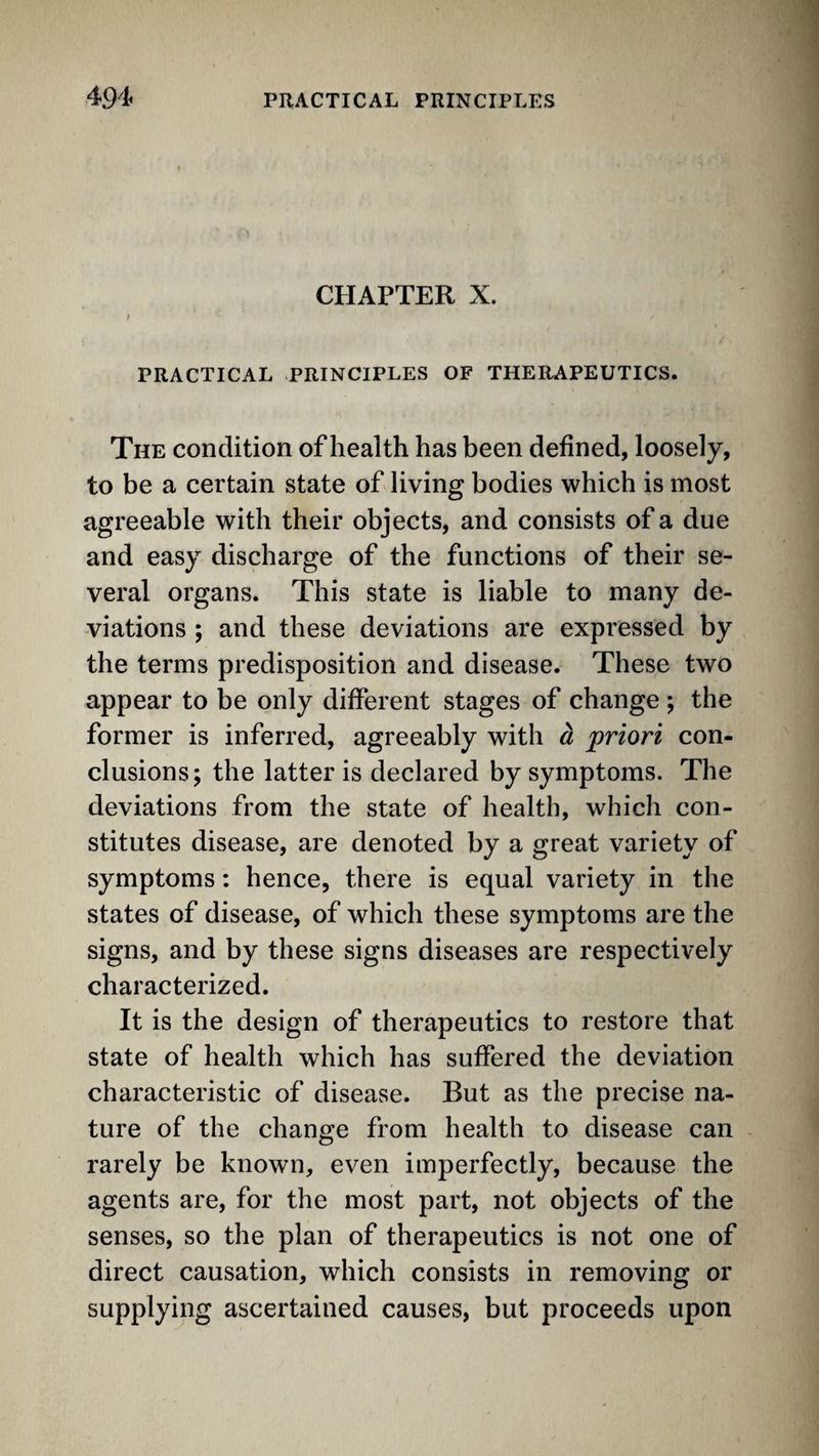 CHAPTER X. PRACTICAL PRINCIPLES OF THERAPEUTICS. The condition of health has been defined, loosely, to be a certain state of living bodies which is most agreeable with their objects, and consists of a due and easy discharge of the functions of their se¬ veral organs. This state is liable to many de¬ viations ; and these deviations are expressed by the terms predisposition and disease. These two appear to be only different stages of change ; the former is inferred, agreeably with a priori con¬ clusions; the latter is declared by symptoms. The deviations from the state of health, which con¬ stitutes disease, are denoted by a great variety of symptoms: hence, there is equal variety in the states of disease, of which these symptoms are the signs, and by these signs diseases are respectively characterized. It is the design of therapeutics to restore that state of health which has suffered the deviation characteristic of disease. But as the precise na¬ ture of the change from health to disease can - rarely be known, even imperfectly, because the agents are, for the most part, not objects of the senses, so the plan of therapeutics is not one of direct causation, which consists in removing or supplying ascertained causes, but proceeds upon