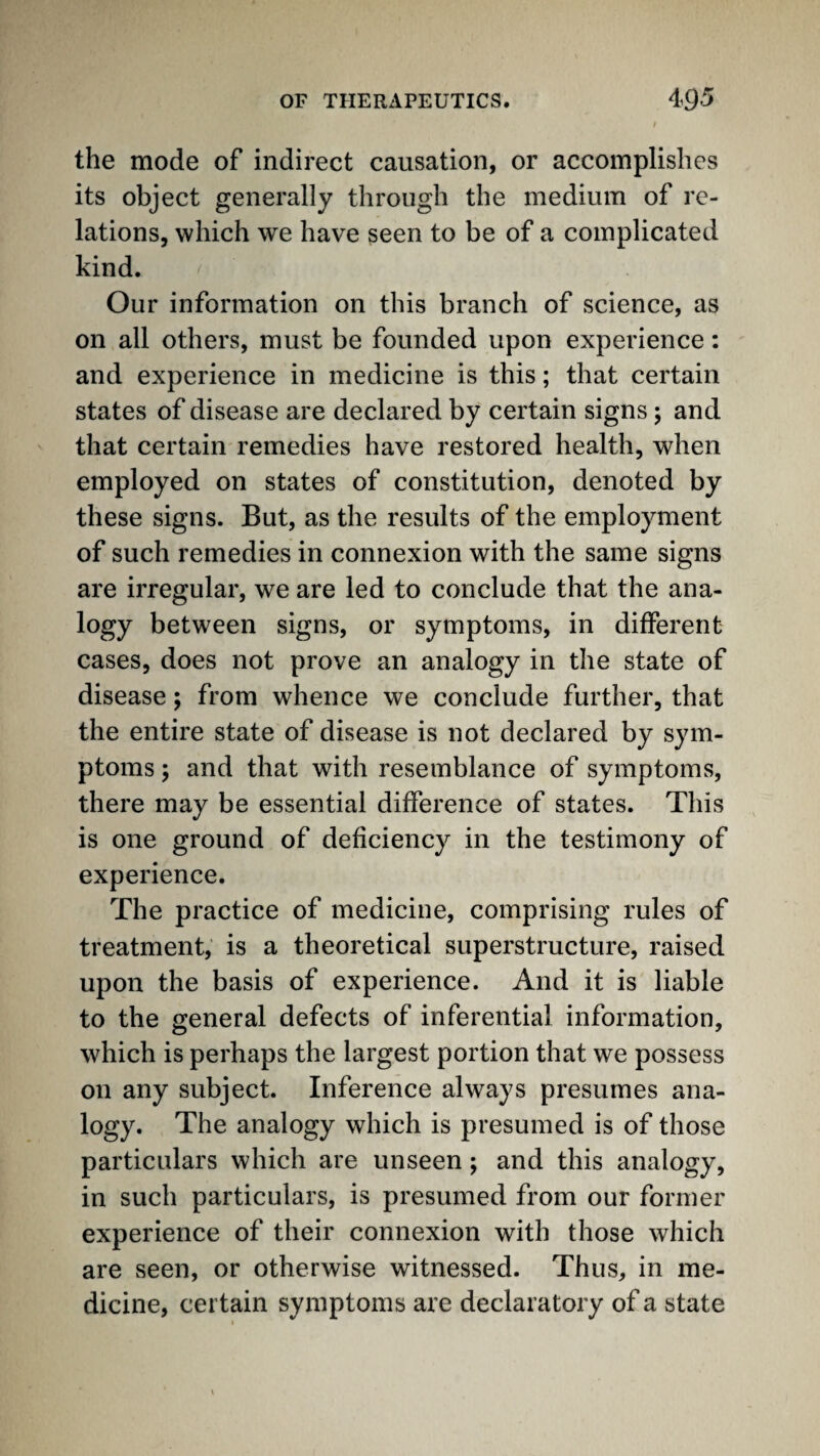 the mode of indirect causation, or accomplishes its object generally through the medium of re¬ lations, which we have seen to be of a complicated kind. Our information on this branch of science, as on all others, must be founded upon experience: and experience in medicine is this; that certain states of disease are declared by certain signs; and that certain remedies have restored health, when employed on states of constitution, denoted by these signs. But, as the results of the employment of such remedies in connexion with the same signs are irregular, we are led to conclude that the ana- logy between signs, or symptoms, in different cases, does not prove an analogy in the state of disease; from whence we conclude further, that the entire state of disease is not declared by sym¬ ptoms ; and that with resemblance of symptoms, there may be essential difference of states. This is one ground of deficiency in the testimony of experience. The practice of medicine, comprising rules of treatment, is a theoretical superstructure, raised upon the basis of experience. And it is liable to the general defects of inferential information, which is perhaps the largest portion that we possess on any subject. Inference always presumes ana- logy. The analogy which is presumed is of those particulars which are unseen; and this analogy, in such particulars, is presumed from our former experience of their connexion with those which are seen, or otherwise witnessed. Thus, in me¬ dicine, certain symptoms are declaratory of a state