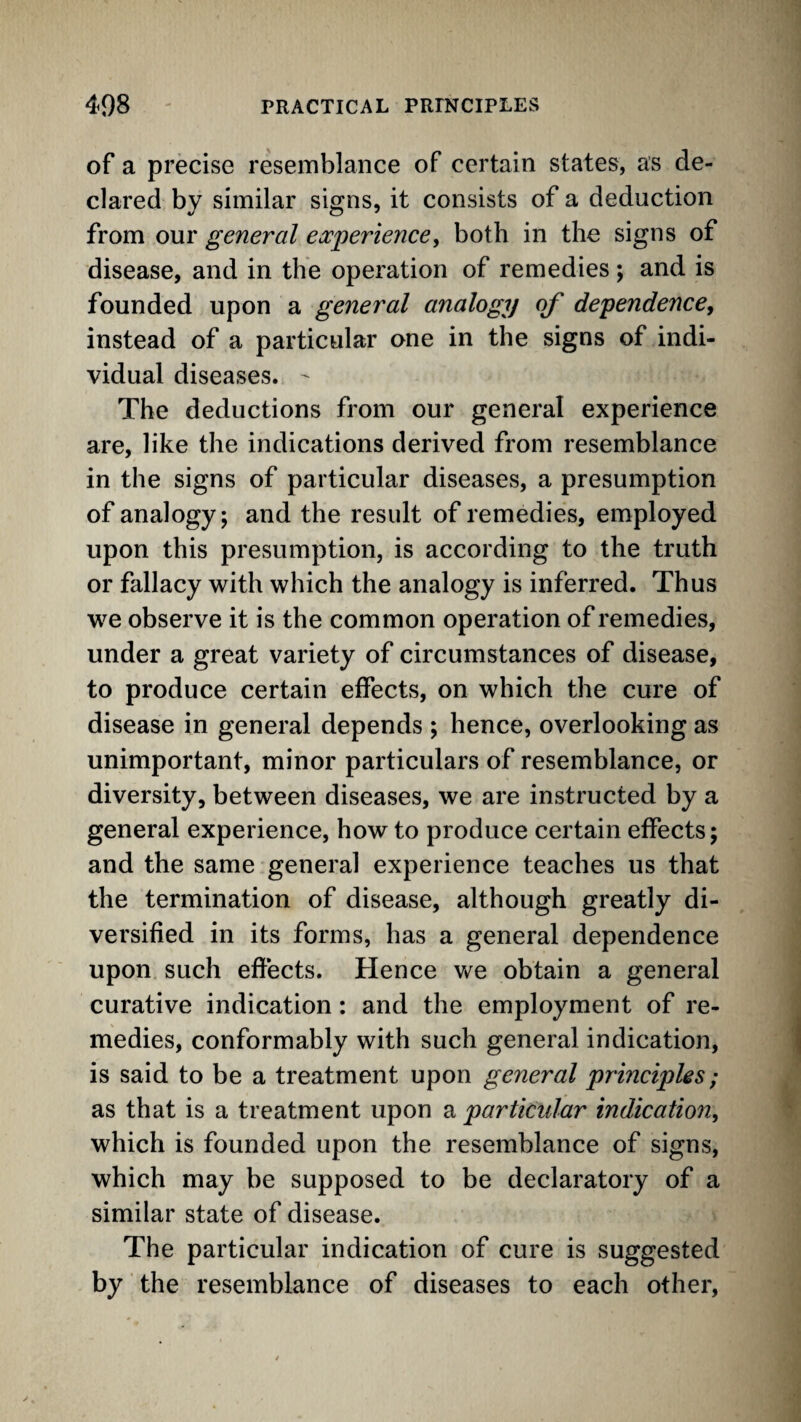 of a precise resemblance of certain states, as de¬ clared by similar signs, it consists of a deduction from our general ea^perience, both in the signs of disease, and in the operation of remedies; and is founded upon a general analogy of dependence, instead of a particular one in the signs of indi¬ vidual diseases. ^ The deductions from our general experience are, like the indications derived from resemblance in the signs of particular diseases, a presumption of analogy; and the result of remedies, employed upon this presumption, is according to the truth or fallacy with which the analogy is inferred. Thus we observe it is the common operation of remedies, under a great variety of circumstances of disease, to produce certain effects, on which the cure of disease in general depends ; hence, overlooking as unimportant, minor particulars of resemblance, or diversity, between diseases, we are instructed by a general experience, how to produce certain effects; and the same general experience teaches us that the termination of disease, although greatly di¬ versified in its forms, has a general dependence upon such effects. Hence we obtain a general curative indication: and the employment of re¬ medies, conformably with such general indication, is said to be a treatment upon general principles; as that is a treatment upon a particular indication, which is founded upon the resemblance of signs, which may be supposed to be declaratory of a similar state of disease. The particular indication of cure is suggested by the resemblance of diseases to each other.