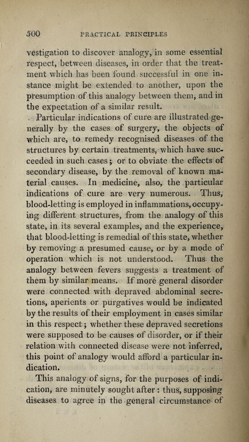 vestigation to discover analogy, in some essential respect, between diseases, in order that the treat¬ ment which has been found successful in one in¬ stance might be extended to another, upon the presumption of this analogy between them, and in the expectation of a similar result. . Particular indications of cure are illustrated ge^ nerally by the cases of surgery, the objects of which are, to remedy recognised diseases of the structures by certain treatments, which have suc¬ ceeded in such cases; or to obviate the effects of secondary disease, by the removal of known ma¬ terial causes. In medicine, also, the particular indications of cure are very numerous. Thus, blood-letting is employed in inflammations, occupy¬ ing different structures, from the analogy of this state, in its several examples, and the experience, that blood-letting is remedial of this state, whether by removing a presumed cause, or by a mode of operation which is not understood. Thus the analogy between fevers suggests a treatment of them by similar means. If more general disorder were connected with depraved abdominal secre¬ tions, aperients or purgatives would be indicated by the results of their employment in cases similar in this respect; whether these depraved secretions were supposed to be causes of disorder, or if their relation with connected disease were not inferred, this point of analogy would afford a particular in¬ dication. This analogy of signs, for the purposes of indi¬ cation, are minutely sought after : thus, supposing diseases to agree in the general circumstance of