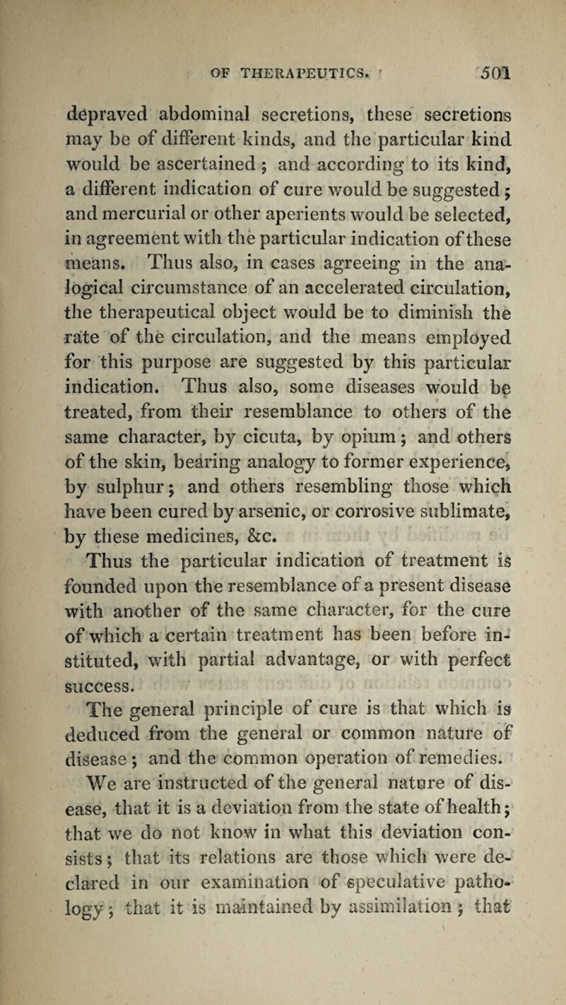 depraved abdominal secretions, these secretions may be of different kinds, and the particular kind would be ascertained ; and according to its kind, a different indication of cure would be suggested; and mercurial or other aperients would be selected, in agreement with the particular indication of these means. Thus also, in cases agreeing in the ana¬ logical circumstance of an accelerated circulation, the therapeutical object would be to diminish the rate of the circulation, and the means employed for this purpose are suggested by this particular indication. Thus also, some diseases would be treated, from their resemblance to others of the same character, by cicuta, by opium; and others of the skin, bearing analogy to former experience, by sulphur; and others resembling those which have been cured by arsenic, or corrosive sublimate^ by these medicines. See. Thus the particular indication of treatment is founded upon the resemblance of a present disease with another of the same character, for the cure of which a certain treatment has been before in¬ stituted, with partial advantage, or with perfect success. The general principle of cure is that which is deduced from the general or common nature of disease ; and the common operation of remedies. We are instructed of the general nature of dis¬ ease, that it is a deviation from the state of health; that we do not know in what this deviation con¬ sists ; that its relations are those which were de¬ clared in our examination of speculative patho¬ logy ; that it is maintained by assimilation ; that