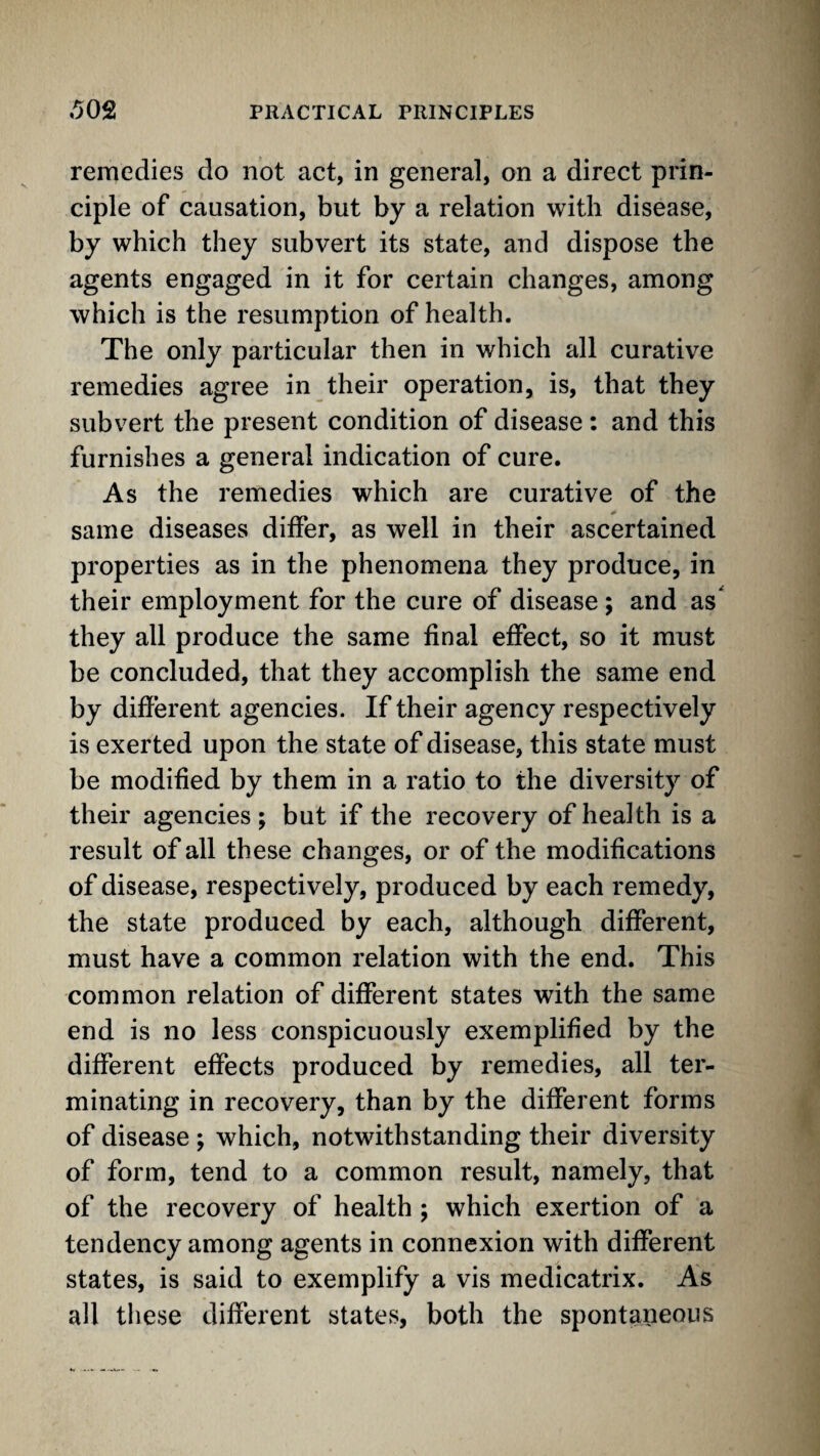 remedies do not act, in general, on a direct prin¬ ciple of causation, but by a relation with disease, by which they subvert its state, and dispose tbe agents engaged in it for certain changes, among which is the resumption of health. The only particular then in which all curative remedies agree in their operation, is, that they subvert the present condition of disease : and this furnishes a general indication of cure. As the remedies which are curative of the same diseases differ, as well in their ascertained properties as in the phenomena they produce, in their employment for the cure of disease ; and as they all produce the same final effect, so it must be concluded, that they accomplish the same end by different agencies. If their agency respectively is exerted upon the state of disease, this state must be modified by them in a ratio to the diversity of their agencies; but if the recovery of health is a result of all these changes, or of the modifications of disease, respectively, produced by each remedy, the state produced by each, although different, must have a common relation with the end. This common relation of different states with the same end is no less conspicuously exemplified by the different effects produced by remedies, all ter¬ minating in recovery, than by the different forms of disease ; which, notwithstanding their diversity of form, tend to a common result, namely, that of the recovery of health ; which exertion of a tendency among agents in connexion with different states, is said to exemplify a vis medicatrix. As all tliese different states, both the spontaneous