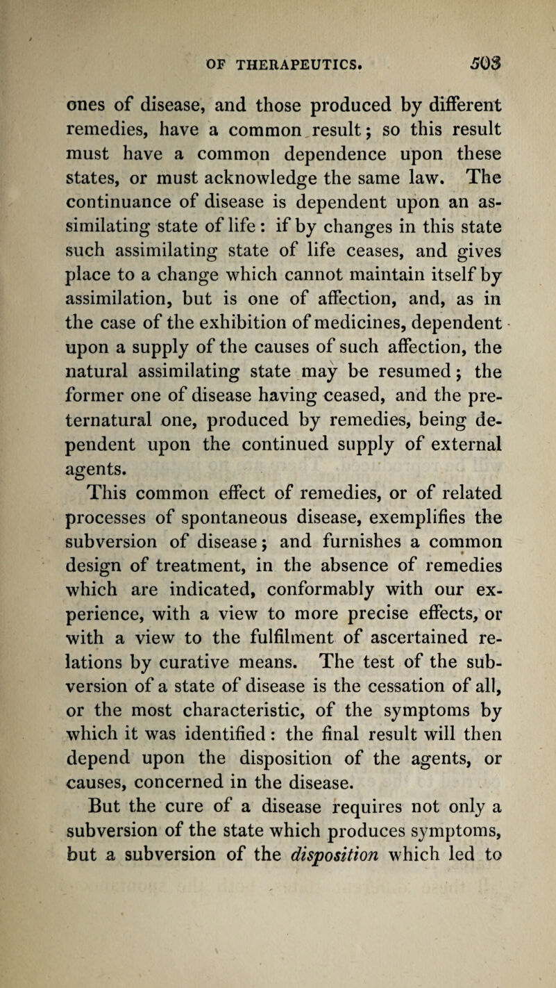 ones of disease, and those produced by different remedies, have a common result; so this result must have a common dependence upon these states, or must acknowledge the same law. The continuance of disease is dependent upon an as¬ similating state of life: if by changes in this state such assimilating state of life ceases, and gives place to a change which cannot maintain itself by assimilation, but is one of affection, and, as in the case of the exhibition of medicines, dependent - upon a supply of the causes of such affection, the natural assimilating state may be resumed; the former one of disease having ceased, and the pre¬ ternatural one, produced by remedies, being de- pendent upon the continued supply of external agents. This common effect of remedies, or of related processes of spontaneous disease, exemplifies the subversion of disease; and furnishes a common design of treatment, in the absence of remedies which are indicated, conformably with our ex¬ perience, with a view to more precise effects, or with a view to the fulfilment of ascertained re¬ lations by curative means. The test of the sub¬ version of a state of disease is the cessation of all, or the most characteristic, of the symptoms by which it was identified: the final result will then depend upon the disposition of the agents, or causes, concerned in the disease. But the cure of a disease requires not only a subversion of the state which produces symptoms, but a subversion of the disposition which led to