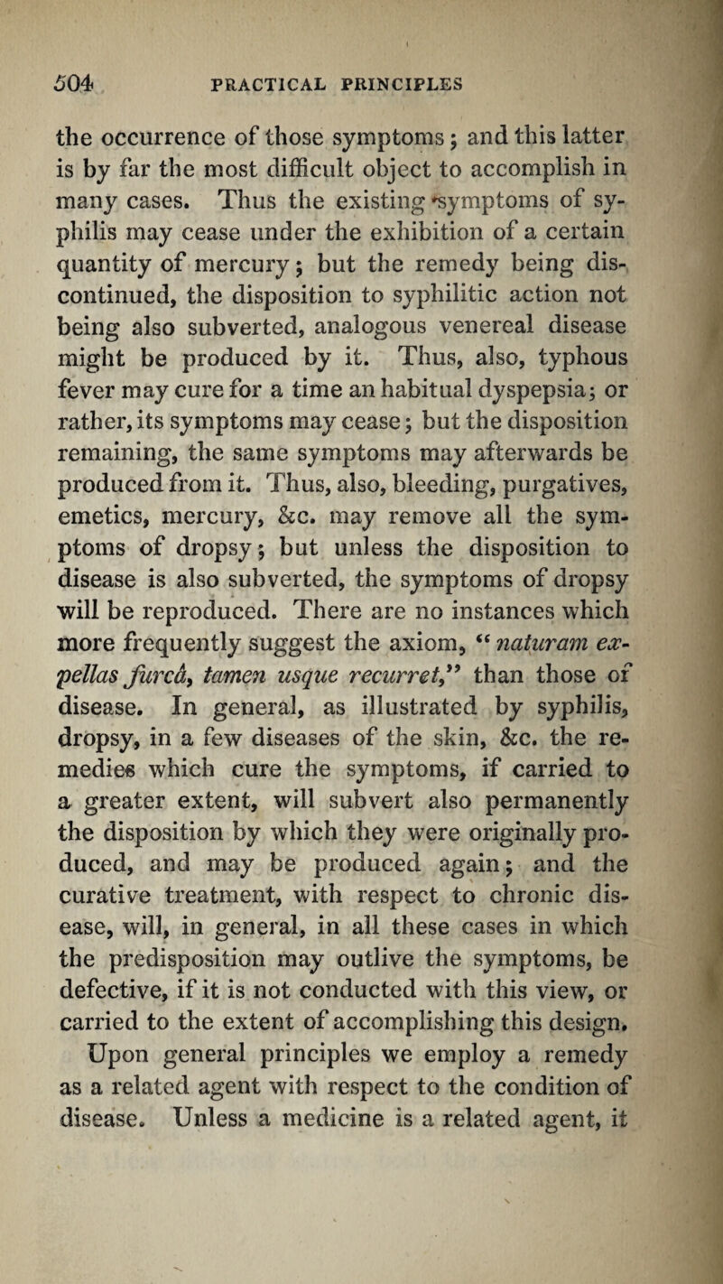 the occurrence of those symptoms; and this latter is by far the most difficult object to accomplish in many cases. Thus the existing symptoms of sy¬ philis may cease under the exhibition of a certain quantity of mercury; but the remedy being dis¬ continued, the disposition to syphilitic action not being also subverted, analogous venereal disease might be produced by it. Thus, also, typhous fever may cure for a time an habitual dyspepsia; or rather, its symptoms may cease; but the disposition remaining, the same symptoms may afterwards be produced from it. Thus, also, bleeding, purgatives, emetics, mercury, &c. may remove all the sym¬ ptoms of dropsy ; but unless the disposition to disease is also subverted, the symptoms of dropsy will be reproduced. There are no instances which more frequently suggest the axiom, naturam ex- pellas furcd^ tamen usque recurret,'^ than those of disease. In general, as illustrated by syphilis, dropsy, in a few diseases of the skin, &c. the re¬ medies which cure the symptoms, if carried to a greater extent, will subvert also permanently the disposition by which they were originally pro¬ duced, and may be produced again; and the curative treatment, with respect to chronic dis¬ ease, will, in general, in all these cases in which the predisposition may outlive the symptoms, be defective, if it is not conducted with this view, or carried to the extent of accomplishing this design. Upon general principles we employ a remedy as a related agent with respect to the condition of disease. Unless a medicine is a related agent, it