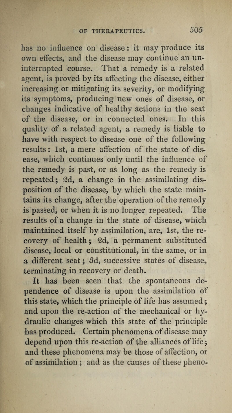 has no influence on disease: it may produce its own effects, and the disease may continue an un¬ interrupted course. That a remedy is a related agent, is proved by its affecting the disease, either increasing or mitigating its severity, or modifying its symptoms, producing new ones of disease, or changes indicative of healthy actions in the seat of the disease, or in connected ones. In this quality of a related agent, a remedy is liable to have with respect to disease one of the following results: 1st, a mere affection of the state of dis¬ ease, which continues only until the influence of the remedy is past, or as long as the remedy is repeated; a change in the assimilating dis¬ position of the disease, by which the state main¬ tains its change, after the operation of the remedy is passed, or when it is no longer repeated. The results of a change in the state of disease, which maintained itself by assimilation, are, 1st, the re¬ covery of health; ^d, a permanent substituted disease, local or constitutional, in the same, or in a different seat; 3d, successive states of disease, terminating in recovery or death. It has been seen that the spontaneous de¬ pendence of disease is upon the assimilation of this state, which the principle of life has assumed; and upon the re-action of the mechanical or hy¬ draulic changes which this state of the principle has produced. Certain phenomena of disease may depend upon this re-action of the alliances of life; and these phenomena may be those of affection, or of assimilation; and as the causes of these pheno-