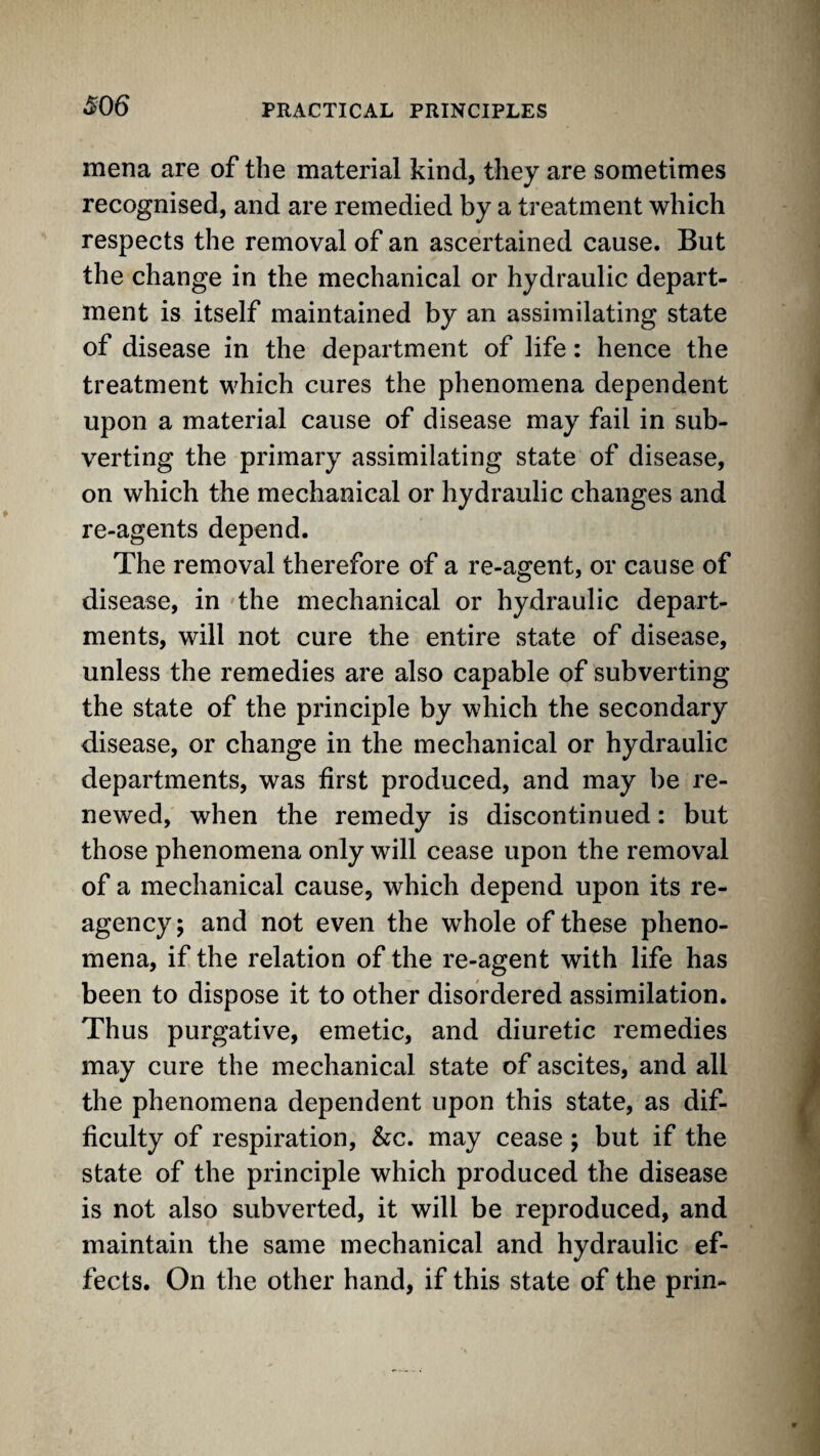 mena are of the material kind, they are sometimes recognised, and are remedied by a treatment which respects the removal of an ascertained cause. But the change in the mechanical or hydraulic depart¬ ment is itself maintained by an assimilating state of disease in the department of life: hence the treatment which cures the phenomena dependent upon a material cause of disease may fail in sub¬ verting the primary assimilating state of disease, on which the mechanical or hydraulic changes and re-agents depend. The removal therefore of a re-agent, or cause of disease, in the mechanical or hydraulic depart¬ ments, will not cure the entire state of disease, unless the remedies are also capable of subverting the state of the principle by which the secondary disease, or change in the mechanical or hydraulic departments, was first produced, and may be re¬ newed, when the remedy is discontinued: but those phenomena only will cease upon the removal of a mechanical cause, which depend upon its re¬ agency; and not even the whole of these pheno¬ mena, if the relation of the re-agent with life has been to dispose it to other disordered assimilation. Thus purgative, emetic, and diuretic remedies may cure the mechanical state of ascites, and all the phenomena dependent upon this state, as dif¬ ficulty of respiration. See. may cease; but if the state of the principle which produced the disease is not also subverted, it will be reproduced, and maintain the same mechanical and hydraulic ef¬ fects. On the other hand, if this state of the prin-