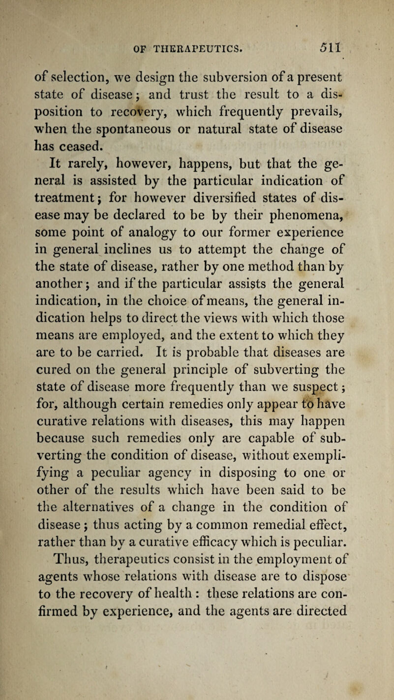 of selection, we design the subversion of a present state of disease; and trust the result to a dis¬ position to recovery, which frequently prevails, when the spontaneous or natural state of disease has ceased. It rarely, however, happens, but that the ge¬ neral is assisted by the particular indication of treatment; for however diversified states of dis¬ ease may be declared to be by their phenomena, some point of analogy to our former experience in general inclines us to attempt the change of the state of disease, rather by one method than by another; and if the particular assists the general indication, in the choice of means, the general in¬ dication helps to direct the views with which those means are employed, and the extent to which they are to be carried. It is probable that diseases are cured on the general principle of subverting the state of disease more frequently than we suspect; for, although certain remedies only appear fo have curative relations with diseases, this may happen because such remedies only are capable of sub¬ verting the condition of disease, without exempli¬ fying a peculiar agency in disposing to one or other of the results which have been said to be the alternatives of a change in the condition of disease ; thus acting by a common remedial effect, rather than by a curative efficacy which is peculiar. Thus, therapeutics consist in the employment of agents whose relations with disease are to dispose* to the recovery of health : these relations are con¬ firmed by experience, and the agents are directed