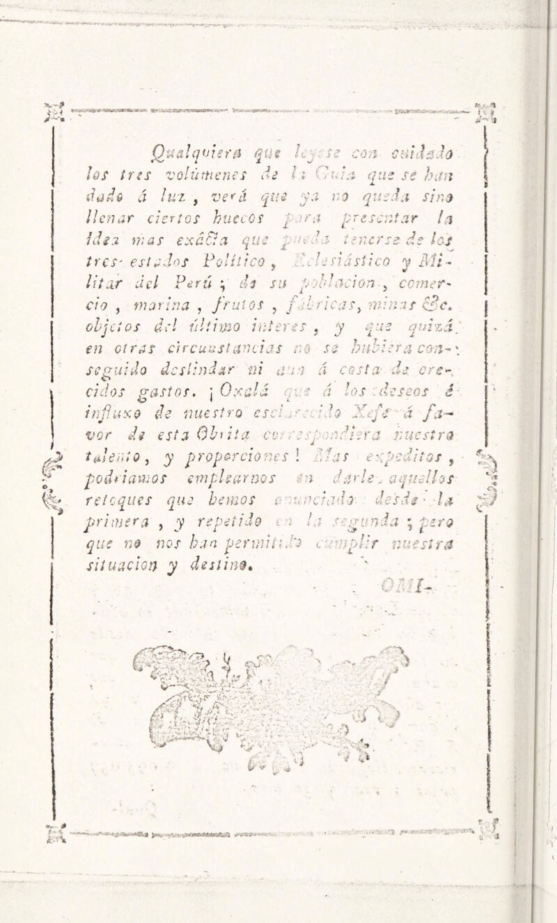 Hfc'. x>Z'-z-veaaiS&*K *c '“•»* ’ ■ <n.~au»wwi 6- Ife (¿malquiera que . se con {¡nidada aus se han ¡os tres volúmenes di h Gni. dado á luz , veui que ya no queda sino llenar ciertos huecos ¡ara presentar la hii a mas exa&a que r■-cu tres* estados Político, dlesiásSico y Mi- * */ litar del Perú ; de su ¡oblación , comer' ció , marina , frutos , / 7ricas, minas cBc. objetos del último Ínteres , que quizá, en otras circunstancias no so hubiera con-\ seguido deslindar ni a, ; a á costa de ere ciclos gastos. ¡ 0:<alá que á los deseos é infuso de nuestro escim :d$ j¡fe ■ á fa- vor de esta Obrita ce. rescondiera nuestro talento, y proporciones [ días supeditas , podríamos emplearnos en darle, aquellos retoques que hemos e un ciado- desdi • la primera , y repetido . :• la segunda ; que no nos han permití, o cumplir nuestra situación y destina. tenerse Ic-s Oh 7- ftv ^ V- ? ¿i •** I jj <0' »*-- i# T»<r. ni i Gfs % H fy ‘'7-7 *: ¿ff M ■■ rr 7\J ^ 4i j^v i.r i, FnmaTHPiTía •• • - / ‘ e/7 \ OÍ i. * . , •„ ,J jw '-?■ V- '