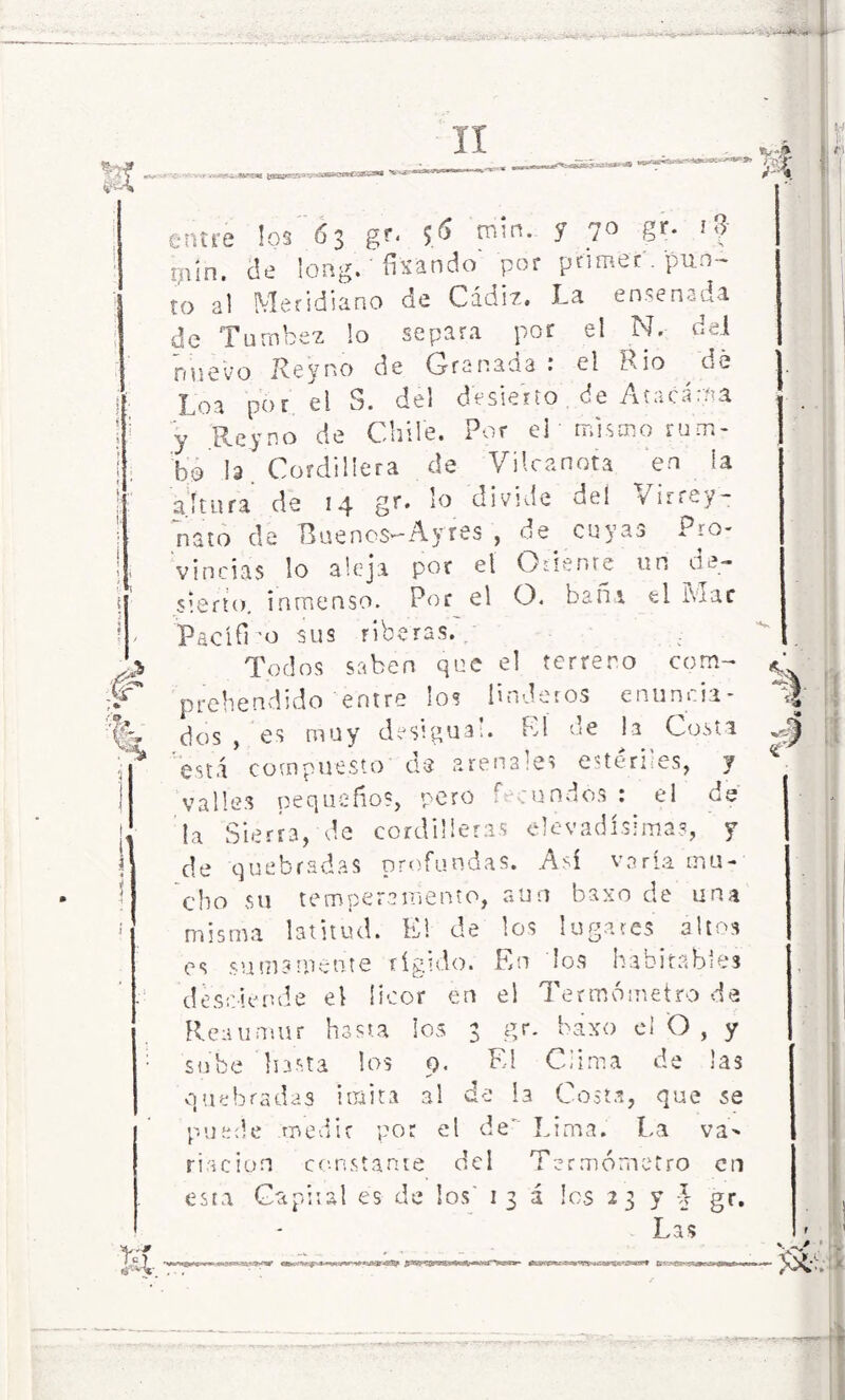 entre los 63 gr. $S m'n- 1 ?° Sr- '? pin. de long. ' fijando por primer , pun- to al Meridiano de Cádiz. La ensenada de Turnbez !o separa por el N, del nuevo Rey no de Granada .* el Rio dé Loa por el S. del desierto de Atacaba y Rey no de Chile. Por eL mismo rum- bo ¡a ’ Cordillera de Vi lea nota en la altura de 14 gr» lo divide del Virrey- nato de 'BuencS'-Ayres , de cuyas i -o- vincias lo aleja por el Odíente un de- sierto. inmenso. Por el O. bañi el Mac Pac id 'o sus riberas. Tpdos saben que el terrero com- prebendido entre los linderos enunida- dos , es muy desigua!. El de la Costa está compuesto ds arenales estériles, y valles pequeños, pero b ■ rundes : el de la Sierra, de cordilleras Nevadísimas, y de quebradas profundas. Así varía mu- cho su temperamento, aun ba>:o de una misma latitud. El de los lugares altos es sumamente rígido. En los habitables desciende el licor en el Termómetro de Re-uimur hasta ¡03 3 gr. baxo el O , y sube Insta los 9. El Clima de las quebradas imita al de I3 Costa, que se puede medie por el de' Lima. La va- riación constante del Termómetro en esta Capital es de los' 13a los 23 y L gr. Las