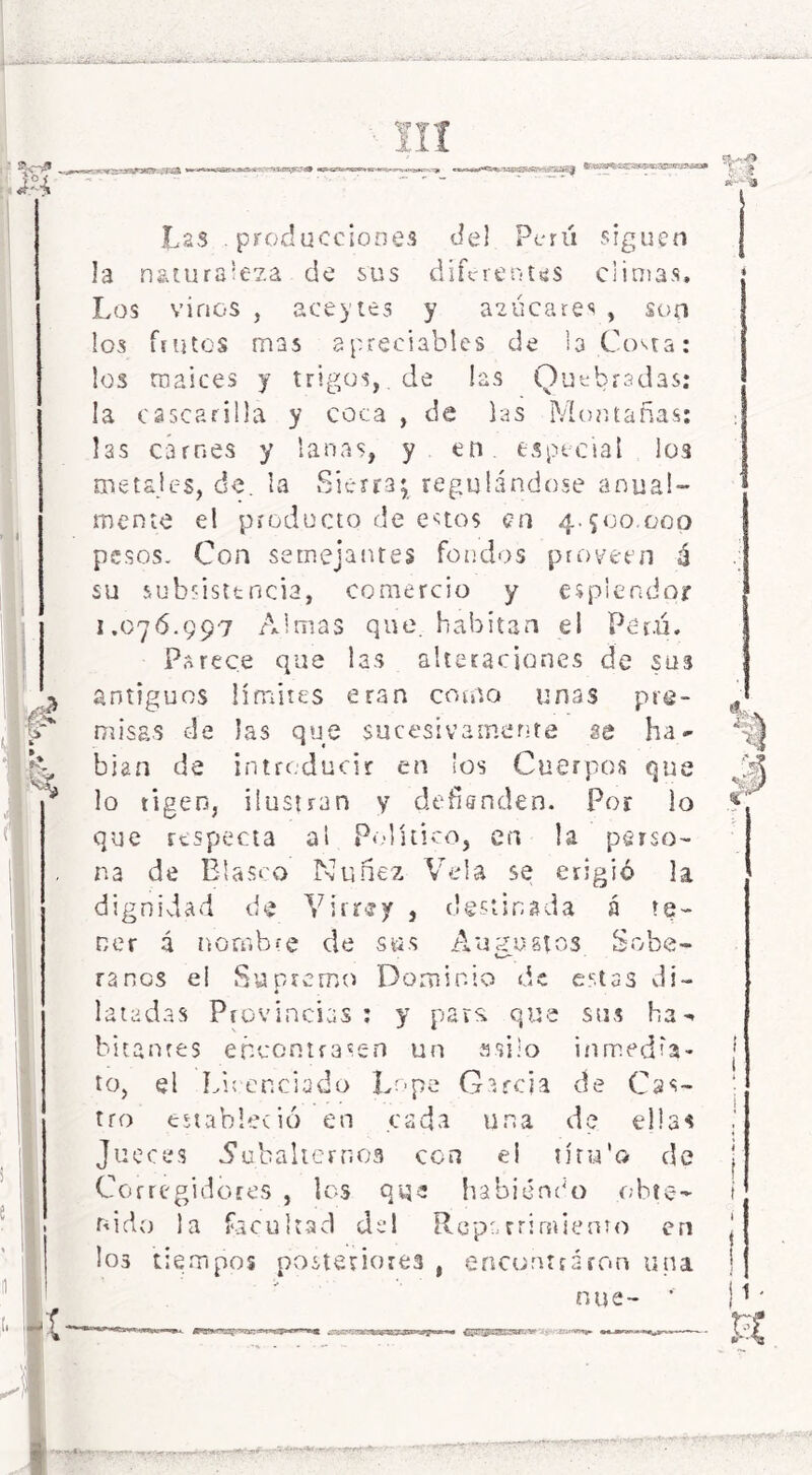 r'-vy'isT?-, ¡i& — nTirYari frTiy —■ Las . producciones de! Perú siguen la naturaleza de sus diferentes climas. Los vinos , ace}’tes y azucares , son los frutos mas apreciables de la Costa: los maíces y trigos, de las Quebradas: la cascarilla y coca , de las Montañas: 13s carnes y lanas, y en. especial los metales, de. la Sierra; regulándose anual- mente el producto de estos en 4.500.000 pesos. Con semejantes fondos proveen é su subsistencia, comercio y esplendor 1.076.997 Almas que. habitan el Perú. Parece que las alteraciones de sus antiguos límites eran como unas pre- misas de las que sucesivamente se ha- blan de introducir en los Cuerpos que lo rigen, ilustran y defísnden. Por lo que respecta ai Político, en la perso- na de Blasco Nuñez Vela se erigió la dignidad de Virrey , destinada á te- ner á nombre de sus Augustos Sobe- \s- ranos el Supremo Dominio de estas di- 4 latadas Provincias: y para que sus ha - hitantes encontrasen un asilo inmedia- to, el Licenciado Lope García de Cas- tro estableció en cada una de ellas Jueces .Subalternos con el tíru'o de Corregidores , los que habiendo obte- nido la facultad del Roparrimiento en los tiempos posteriores , encontraron una nue- ’