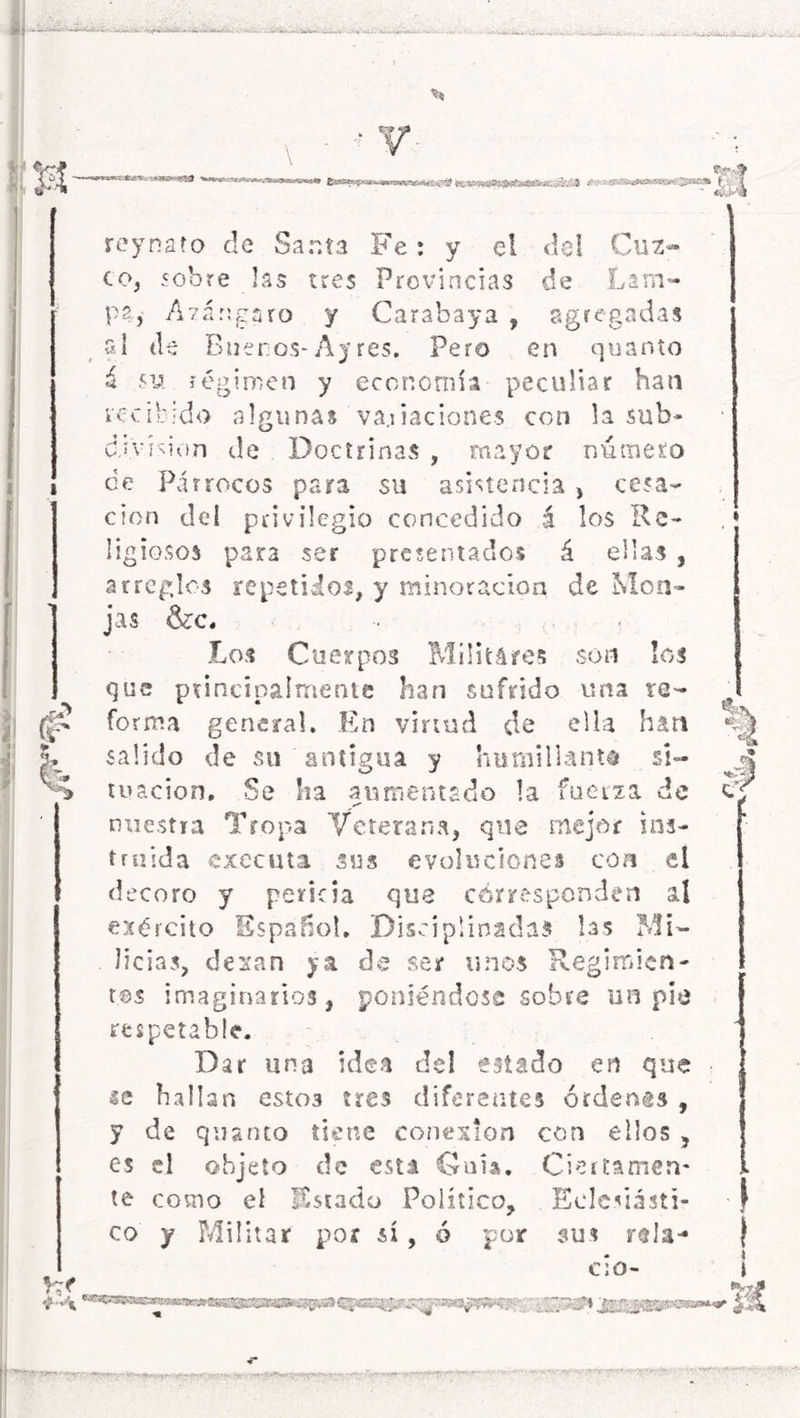 ja forma general. En virtud de ella han salido de su antigua y humillante si- tuación, Se ha aumentado la fuerza de nuestra Tropa Veterana, que mejor ins- truida exccuta sus evoluciones coa el decoro y pericia que corresponden al ejército Español, Disciplinadas las Mi- licias, dexan ya de ser irnos Regimien- tos imaginarios, poniéndose sobre un pie respetable. Dar una idea del estado en que se hallan esto3 tres diferentes órdenes , y de quanto tiene conexión con ellos , es el objeto de esta Guia, Ciertamen- te como el Estado Político, Eclesiásti- co y Militar por sí, ó por sus re la- cio- «$» stííuífcysaaflKBBitt fes^<p*a*»*¡awa*0«^-í.c?£ fr/í- — ¿rCJs rey nato de Santa Fe : y el del Cuz- co, sobre las tres Provincias de Lam- pa, Azángaro y Carabaya , agregadas si de Buenos-Ay res. Pero en quanto á su régimen y economía peculiar han recibido algunas variaciones con la sub- división de Doctrinas , mayor número de Párrocos para su asistencia , cesa- ción del privilegio concedido á los Re- ligiosos para ser presentados á ellas , arreglos repetidos, y minoración de Mon- jas &c. Los Cuerpos Militáres son los que principalmente han sufrido una re- i *®S?3 4 i rp j^taapw»» -r