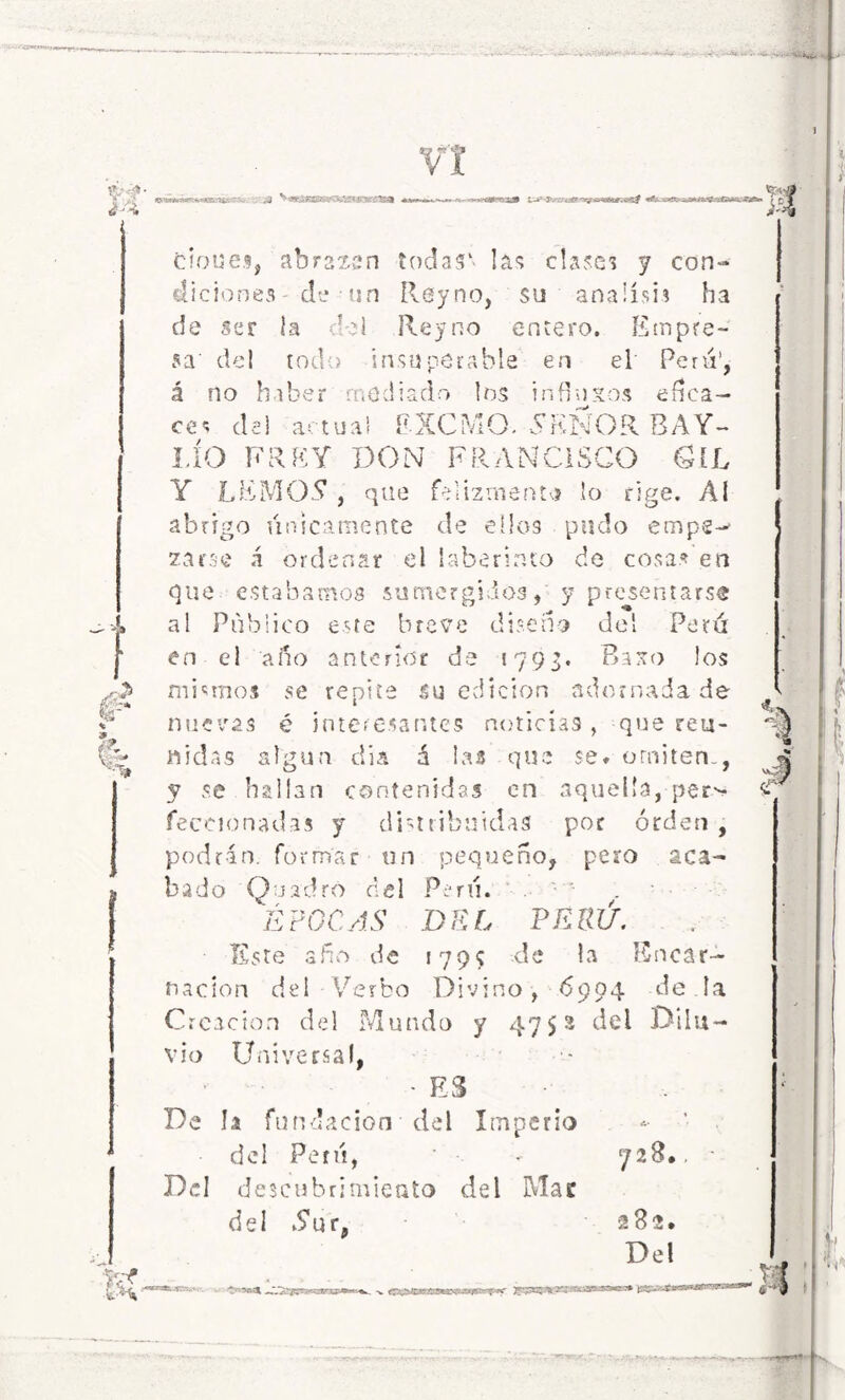 srSff-: cioue.% abrztsn tocias' las clases y con- diciones - de ■ un Reyno, su análisis ha de ser la del Reyno entero. Empre- sa' del todo insuperable en el Peni1, á no haber mediado los influios efica- ces de) actual EXCMO. SEÑOR BAY- LÍO ERE Y DON FRANCISCO GIL Y LEMO? , que felizmente lo rige. Al abrigo únicamente de ellos pudo empe- zarse á ordenar el laberinto de cosas en que estábamos sumergidos, y presentarse al Publico este breve diseno del Perú en el año anterior de «793. Baso los mismos se repite su edición adornada de nuevas é interesantes noticias, que reu- nidas algún día á las que se* omiten., y se hallan contenidas en aquella,-per* feceionadas y distribuidas por orden , podrán, formar un pequeño, pero aca- bado Quadró del Perú. . • ÉPOCAS DEL PERÚ. Este afio de 1799 de la Encar- nación del Verbo Divino, 6904 de.la Creación del Mundo y 4752 del .Dilu- vio Universal, - ES De la fundación del Imperio del Perú, - 728.. Del descubrimiento del Mac del Yur, 282. Del as--Y- C ■■ ■ rt -v «Pf&JB9F£tSca>5MBqs^^•Vfc’M-ttis» ¡ti