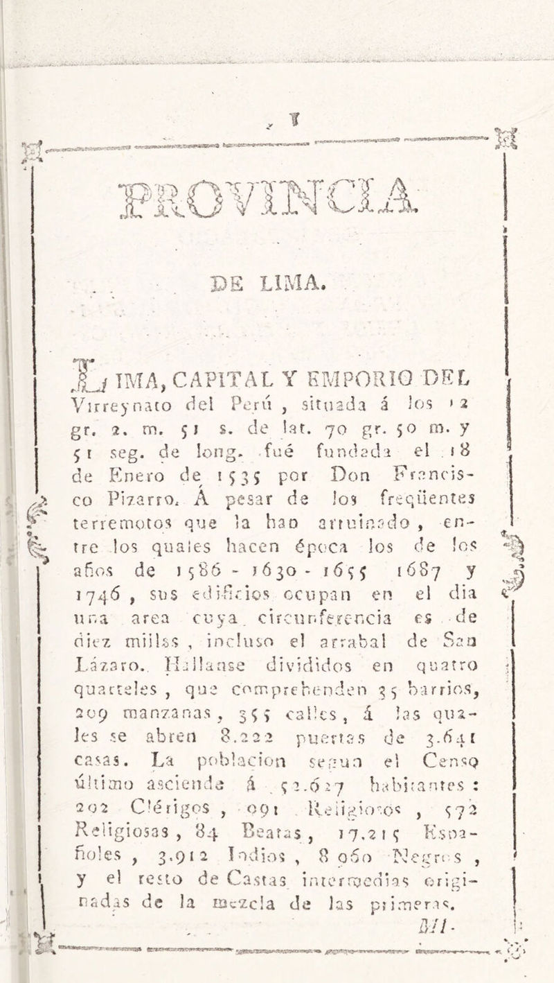 ¡y-f í £ i o*** *s~4 I I £ I- K*'|*(aaMS«BB(SV& ‘ ® NT ■\ i'tf rm T A Si Jb rb A, DE LIMA. de en* ¡o? JL/ TMA, CAPITAL Y EMPORIO DEL Virreynato del Perú , situada á los >2 gr. 2. m. 51 s. de lar. 70 gr. 50 m. y 51 seg. de long. fué fundada el ¡ B de Enero de 1535 por Don Francis- co Pizarro, A pesar de los freqüentes terremotos que la han arruinado , tre los quales hacen época los años de 1586 - 1630- 167^ ¡687 y 1746 , sus edificios ocupan en el día una arca cuya, circunferencia es de diez miilss , incluso el arrabal de Sao Lázaro.. Hailanse divididos en qnarro quarteles , que comprehenáen 35 barrios, 209 manzanas, 5$; calles, á las qua- les se abren 8.222 puertas de 3.641 casas. La población según el Censo último asciende ú ^2.627 habitantes : 202 Clérigos , 091 Religiosos , <172 Religiosas, 84 Beatas, 1 7.2 i 7 Ksoa- ñoles , 3.912 Indios , 8 960 Kegn s , y el resto de Castas intermedias origi- nadas de la mezcla de las primeras. MI- $ '■ T.'rvafk