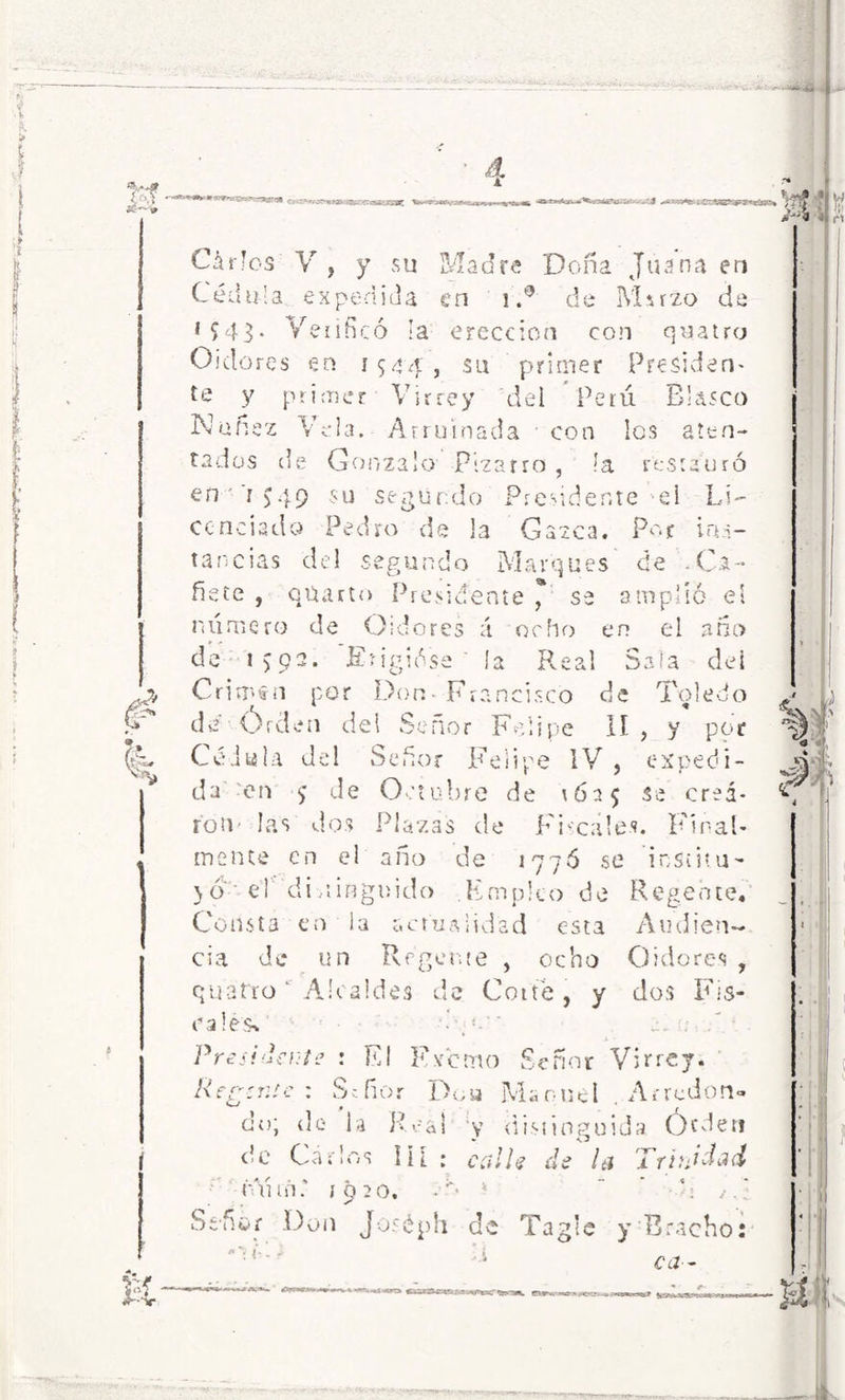 *■ BJfiSr --7.C- ■r<x¿U3S£ Chiles V , y su Madre Doña Juana en Cédula expedida en i.° de IVIsrzo de 1 5 43* Verificó la erección con quatro Oidores en 1544, su primer Presiden- te y primer Virrey del Perú Blasco Ñoñez Vela. Arruinada con Ies aten- tados de Gonzalo Bizarro , la restauró en ’r J4p su segundo Presidente el Id- ee ncisdo Pedro de la Gazca. Por ins- tancias del segundo Marques de -Ca- ñete , quarto Presidente * se amplió el numero de Oidores á ocho en el ario de i>pa. Erigióse' ía Real Sala dei Crims-n por Don Francisco de Toledo de Orden del Señor Felipe II , y por Cédula del Señor Felipe IV , expedi- da en ^ de Octubre de 1625 se crea- ron- las dos Plazas de Fiscales. Final- mente en el año de 1776 se institu- yo el di,iÍBgnido Empico de Regente. Consta en ¡a actualidad esta Audien- cia de un Regente , ocho Oidores , quatro' Alcaldes de Corte , y dos Fis- cales* Presídeme : El Exento Señor Virrey. Regente : Señor Dou Manuel . Arredon- do; de la Real y distinguida Orden de Carlos in : calle de la Trinidad óYufK «920. • '*   \ ' S-ñór Don Joséph de Tagle y Braeho: ^ ca~ & #aN