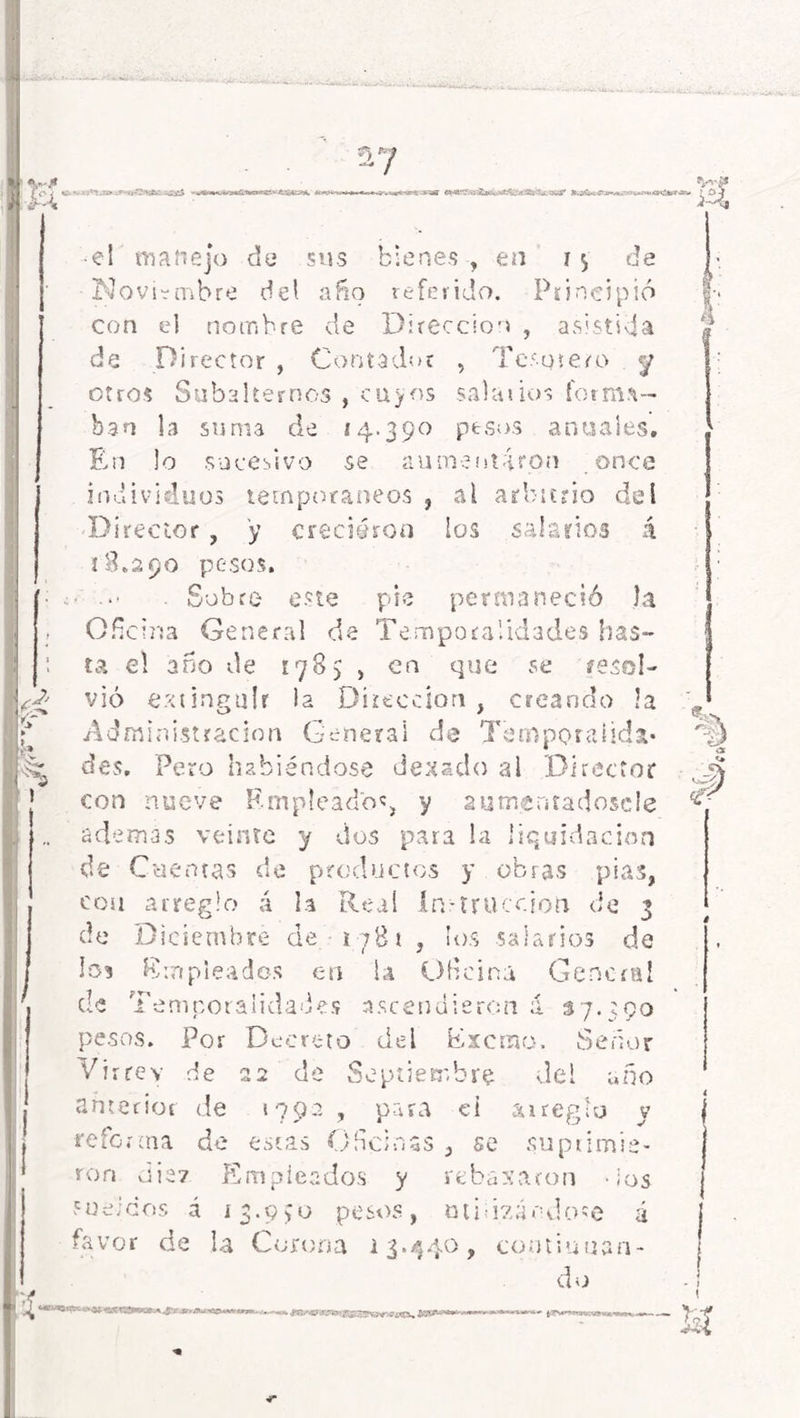 _ v j* i £v ? r Jt-aíi-i -i**.*,:'-»*-’''»! o¡¿4,r ¿D' t» h> i; • el manejo da sus bienes , en i $ de Noviembre del año referido. Principió con el nombre de Dirección , asistida de Director , Contador , Terutero <y otros Subalternos , cuyos salarios forma- ban la suma de *4-39° p*sos anuales. En lo sucesivo se aumentaron once individuos temporáneos , al arbitrio del Director , y creciéron los salarios á 18.290 pesos. . Sobre este pie permaneció la Oficina General de Temporalidades has- ta el año de 1785 , en que se resol- vió extinguir la Dirección , creando la Administración General de Temporalida- des, Pero habiéndose dexado al Director con nueve Empleado', y autnenradoscle además veinte y dos para la liquidación de Cuentas de productos y obras pias, eou arreglo á la Real ín-tracción de 3 de Diciembre de i781 , los salarios de los Empleados en la Oficina General cíe .temporalidades ascendieren a 37.590 pesos. Por Decreto del Excrno. Señor Virrey de 22 de Septiembre del uño anterior de 1792 , para ei arreglo y reforma de estas Oficinas , se suprimie- ron viic7 Empleados y rebasaron -ios sueicos á í3.9*0 pesos, ondeándose á favor de la Corona 13.440, continuan- do ¿4 k V 4 <s- ^Cí'.s» ¡Kgjgp&Wsm.