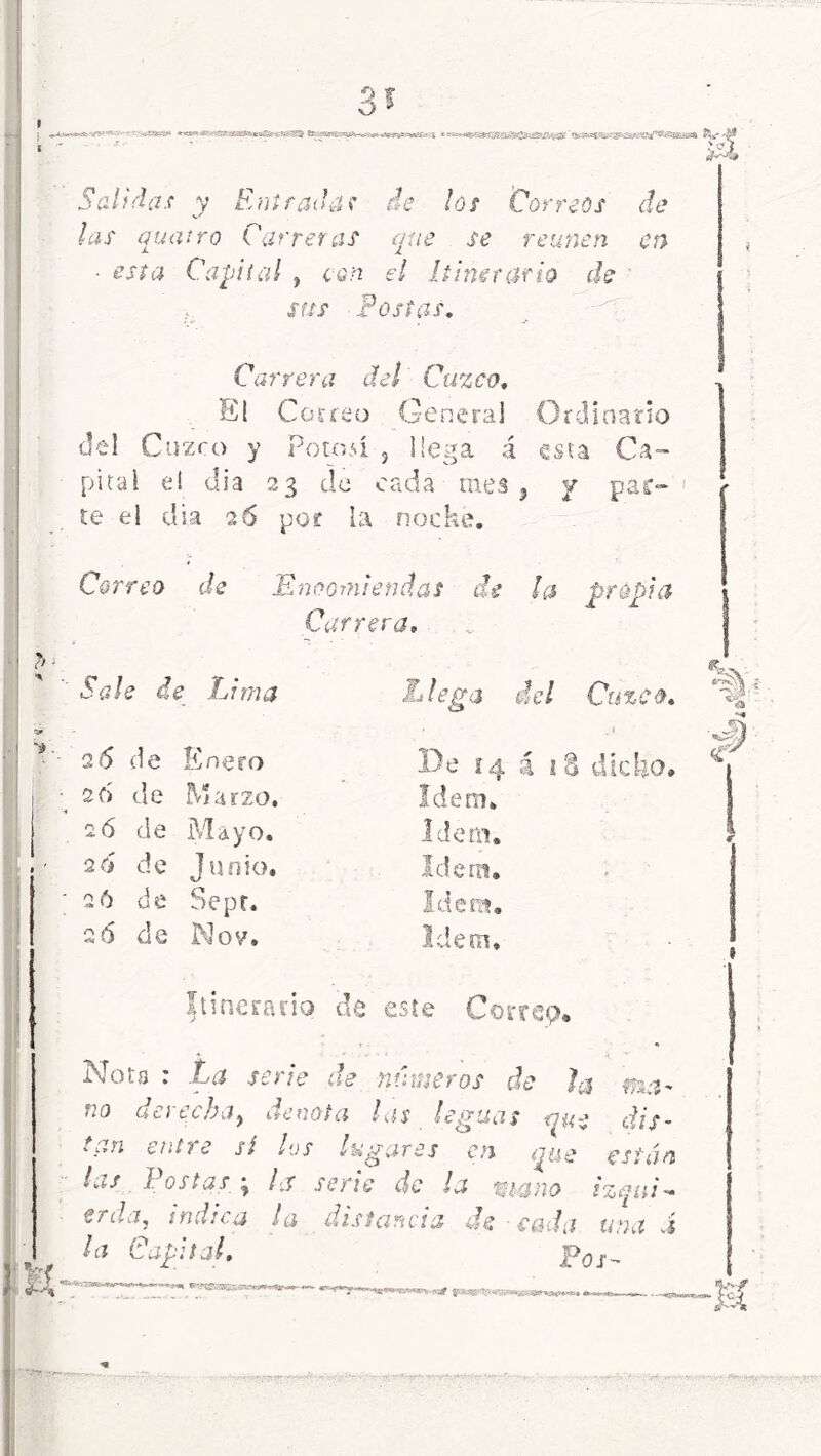 Correo de Encomiendas de Carrera, propia Sale de Lima 26 de ñero 26 de Marzo, 2ó de Mayo. 2ó de Junio, 26 tie Sepe. 26 de Nov. L lega del Cuzco, Se 14 i íS dicho. vi L i i E & Idem. Idem, as Idem, Itinerario de este Gorrcp* Nota : La serie de números de Ja ma* iío dcítcbíif nenota las leguas que dis~ t¡.,n entre sí los lugares en que están las Postas ; la serie de la viano izqui- erda, indica la distancia de eada uñad Pos- 3? CX Salidas y Entradas de los Correos de las quatrQ Carreras que se reúnen en • esta Capital , con el Itinerario de sus Postas, Carrera del Cuzco, El Correo Genera] Ordinario del Cuzco y Potosí , liega á esta Ca- pital ei di a 23 de cada mea , y pac- te el día 26 por la nocké. €