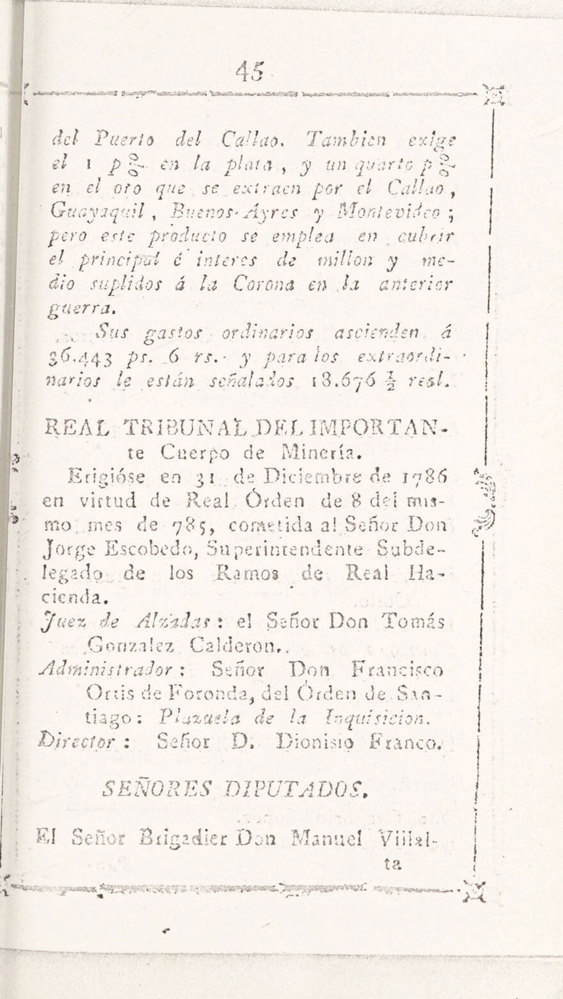 ■ 4 5 ffiXKfiEí V»»*fc^^«^tafc«aio*(Cs*»^<' * • * /--v de/ Puerto del CAhó. También c y.l;¿e e/ \Pl- * n la plata , 1 y un qu arto p R i Cj CU el oro q u e se exlraen por el Cal ’b.iO , Gm oyaquil , Buenos- Ay res y Montev'i. Un ; pero este producto 0 se emplea en Cubrir el principo! é mi eres de millón y me- d¡0 suplidos á la Corona en Ja anterior gue rra. .1 Sus gastos ordinarios ásele nden á S<D 443 /;T* - 6 rs. ■ y para ios ex(rao rdi- flac 'os le están señalados i 3.67Ó T x. y 2 7 ■esL REAL TRIBUNAL DEL IMPORTAN- te Cuerpo de Minería. Erigióse en 3 1 de Diciembre de 1786 en virtud de Real Órden de 8 del mis- mo mes de 785, cometida a! Señor Don Jorge Escobedo, Superintendente Subde- legado de los Ramos de Reai Ha- cienda. Juez de Alzada? : el Señor Don Tomás .González Calderón,. Administrador : Señor Don Francisco Ortis de Foronda, del Orden de San - tiago : 'Plazuela de la Inquisición. Dire ctor ifioi D. Dionisio Franco. SEÑORES DIPUTADOS, El Señor Brigadier Don Manuel 'Viiial- ta A I o 1 , \í‘;' «Wjfvi f ( RV «M.