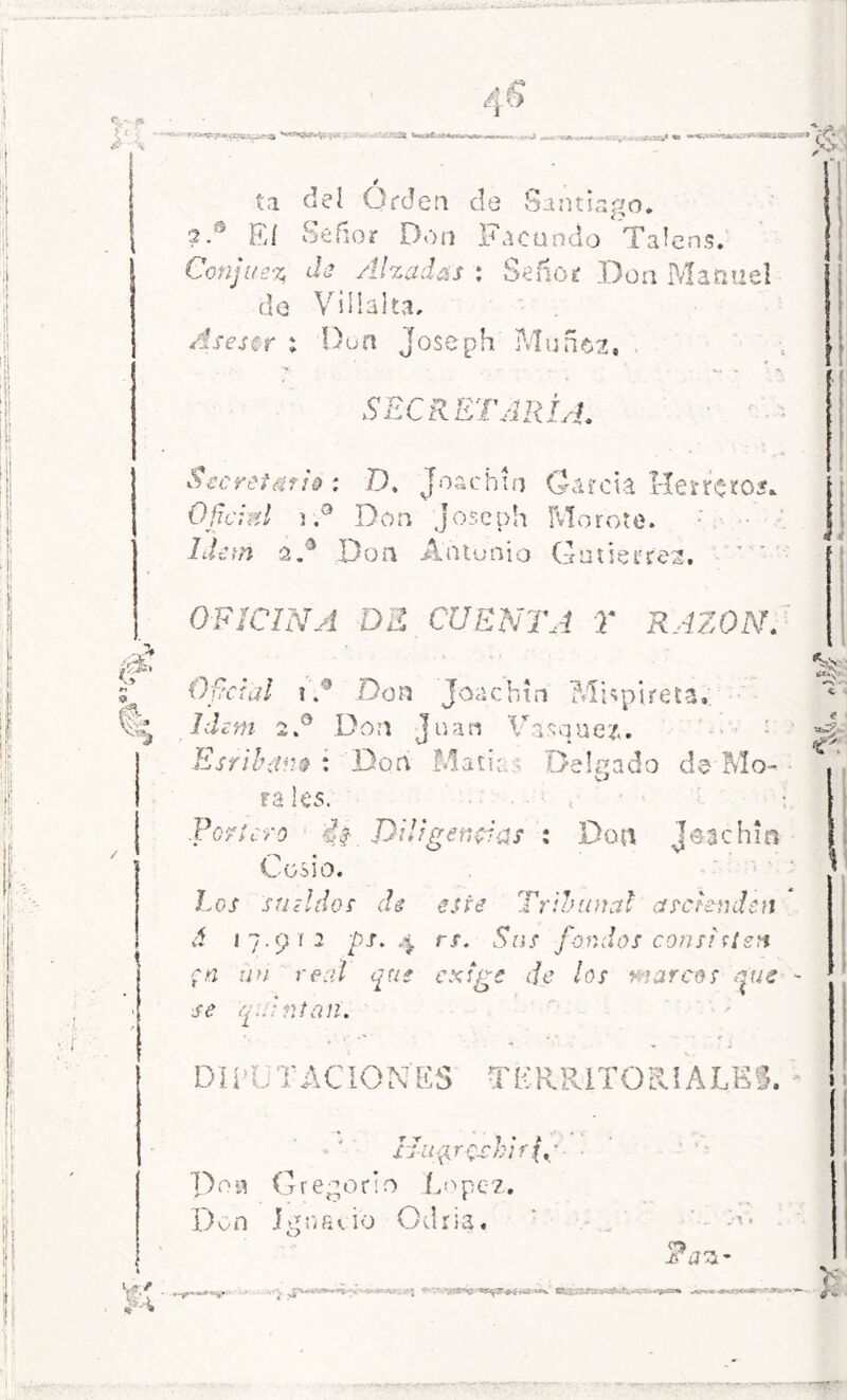 ta del Orden de Santiago. ?.® Eí Señor Don Facundo Talens. Conjue% de Alzadas : Señor Don Manuel de ViHaltvi, Aseser : Don Joseph Müne>2, Secretario : D. Joachín Garda Herrete*. Oficial ).a Don Joseph Morete. a.® Don Antonio Gutierres. ’ ' OFICINA DE CUENTA Y RAZON. Oficial i.' Don Joachín MEpUeta. Idem 2.0 Don J u an Visq uez. Esrib¿tn$ : Don Matia Delgado de Mo- vi ra les. .Portero £$ Diligencias : Don Jeachia LüSl o. Los sueldos de este Tribunal ascienden á 17.912 ps. 4 rs. Sus fondos con si sien ■;n un real que exige de los marcos que ~ se quintan. DIR. T ACIONES TERRITORIALES. * • >r . » XJ-ii^rQrhifg- pon Gregorio López. Dvn Ignacio Odria. - Fas- , -V ¿ L' - «^v '