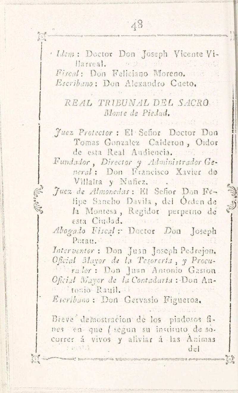 K' ^erwc.^£.v$*ja«rw<v^ ■ ' Idem : Doctor Don Joseph Vicente Vi- llar real. •• 9 Fiscal: Don Feliciano Moreno. Escribano: Don Alejandro Cueto. REAL TRIBUNAL DEL SACRO Monte de Piedad, Juez Protector : El Señor Doctor Don Tomas González Calderón ? Oidor de esta Real Audiencia. Fundador , Director y Admiratirador Ge- neral : Don Francisco Xavier do Villalra y Nuñez. . . v , ucz de Almonedas : Ki Señor Don Fe- lioe Sancho Davila , del Órden de jv li Monresa , Regidor perpetuo de S esta Ciudad. Abogado Fiscal r Doctor Don Joseph Potan. Interventor : Don Juan Joseph Pedrejón, Oficial Mayor de la Tesorería , y Procu- ra Dr: Don Juan Amonio Cesión Ofcial Mayor de ¡a Contaduría : Don An- tonio Rauil. Escribano : Don Gervasio Figueroa. Vf. Breve demostración de los piadosos fi- nes c-n que ( según su instituto de so. correr á vivos y aliviar á las Animas dei _ . V*s. ~ —y ■- 11 jinjj 1 '■ H r; iiwmi t r —1— 'TT fni 0'**