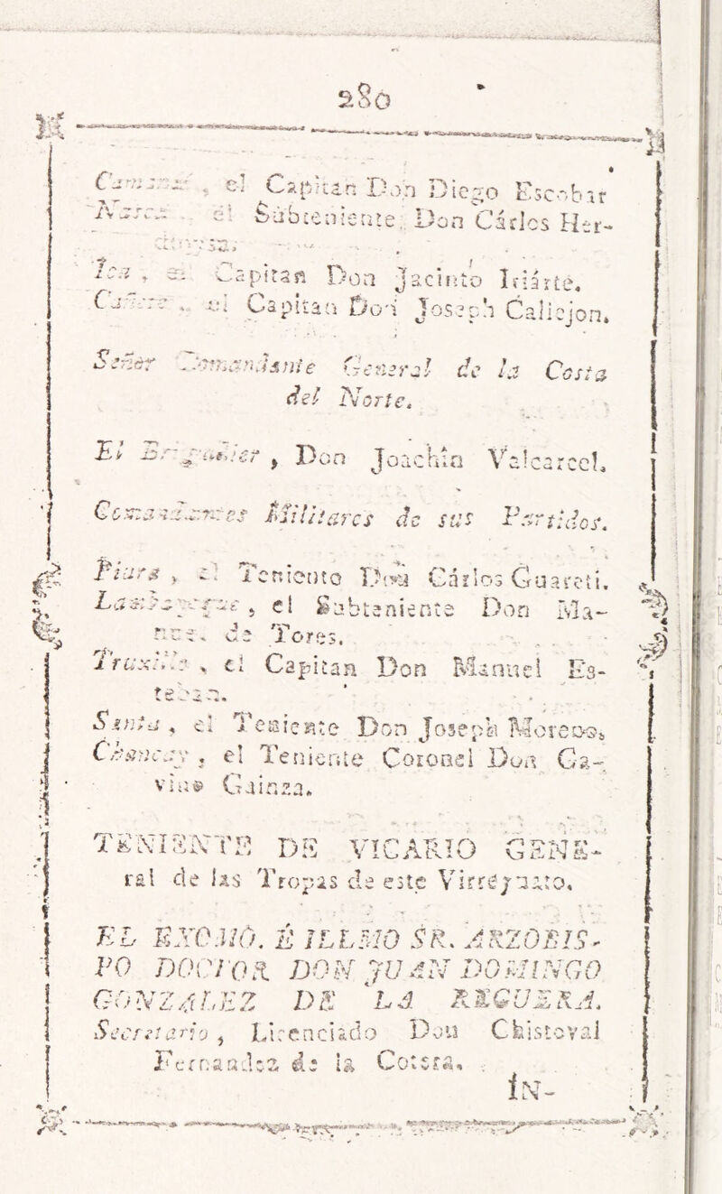 SoO > £ 1 /^ ?»•>» ** ■ » ' -• '» j- o ^ C a ^* í 12. h D A — r ~ ü i V i.»,- C Subteniente M » ■ : f / ^ 7 -ar¿ X v ■ * * ^ - Capitan Don j Cj re . Capitán Do'i •¿J ir S :ñdr ei 'TmarKisnté General de la Casia del Norte. s^:er , Don Joachia Vaícarcc!, Cc.;.js:s.e.n:cs Militares cíe sus Partidos. 2¿i> a y ;~t i emento Gáílos Guareít. Las: cay rae , el £ obteniente Don [vía- fiu¿, u: lores. Irisa:..: . el Capitán Don Manuel Ks- táoan. , ai TegsieRte Don Josépk Moreoq* Ctígnciiy . e! Teniente Coronel Don Ga- vias» Gainza. T2OT3NTB DI5 VICARIO GENS- ral de las Tropas de este Virré/tuto, KC EXCMó. É i LIMO SK. ARTOLAS * VO DOCTOS. DON JUAN DOMINGO GONZALEZ DE Lá REGUERA. Secreta*io , Licenciado Don Cfcistcvai FernaacUa ái la Gotera, C-Zi o 0