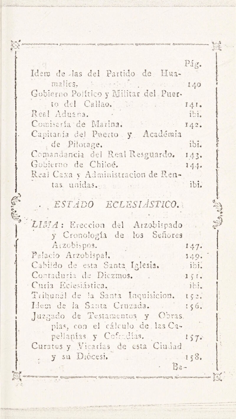 * <3. fe Idem de -las del Partido de Hua- rn o J í r 5 *, « i <X > ÍV^3i Gobierno Político y Militar del Puer- to del Callao. Réaí Aduana. Combaría de Marina. Capitanía de! Puerto y. Academia de Piiotage. Comandancia del Reai Resguardo. Gobierno de Chilcé. Real Ce xa y Administración de Ren- tas unidas. ESTADO ECLESIASTICO. 140 14 r ib i 142 i bu 143. 144. ib!. Arzobispado los Señores iglesia. O LIMA : Erección del y Cronología de Arzobispos. Palacio Arzobispal. Cabildo de esta Santa Contaduría de Diezmos. Curia Eclesiástica. Tribuna! de !a Santa Inquisición. Idem de la Santa Cruzada. Juzgado de Testamentos y Obras pías, con el cálculo de. las Ca- pellanías y Cofradías, Curatos y .Vicarías de esta Ciudad y iU noces?. f 47* 549. ib i. 1 3 r. ihi. 152 ♦ r 5 ó. * 57-' 158* Be- V-J* .'w*. *Vx **&'XX¡B*Wer'¿xssv.1&B?^-lr3cifr f£yj.s >rF i «.;